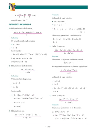 - 106 -
243 27 171
R = –––– + ––– - –––– + 21 - 15
8 8 4
simplificando: R = -3
EJERCICIOS RESUELTOS
1.- Hallar el resto de la división:
nxn
+ (n-1)xn-1
+ (n-2)xn-2
- 3n + 16
–––––––––––––––––––––––––––––––––
x - 1
Solución:
De acuerdo con la regla práctica:
• x - 1 = 0
• x = 1
Sustituyendo:
• R = n(1)n
+ (n - 1)(1)n-1
+ (n - 2)(1)n-2
- 3n + 16
R = n + n-1 + n-2 - 3n + 16
simplificando: R = 13
2.- Hallar el resto de la división:
(x + a)7
- (x7
+ a7
)
––––––––––––––––
x + 2a
Solución:
Utilizando la regla práctica:
• x + 2a = 0
• x = -2a
Sustituyendo
• R = (-2a + a)7
- [(-2a)7
+ a7
]
R = (-a)7
- (-128a7
+ a7
) = (-a)7
- (-127a7
)
R = -a7
+ 127a7
R = 126a7
3.- Hallar el resto en:
(x + y)2
+ (x + y)(2z - 1) + z(z - 1)
––––––––––––––––––––––––––––––
x + y + z - 3
Solución:
Utilizando la regla práctica:
• x + y + z-3 = 0
• x = 3 - y - z
• R = (3 - y - z + y)2
+ (3 - y - z + y) (2z - 1)
+ z(z - 1)
Efectuando operaciones y simplificando:
R = (3 - z)2
+ (3 - z) (2z - 1) + z(z - 1)
R = 6
4.- Hallar el resto en:
(5x4
+ 7x2
+ 5)2
+ (5x4
+ 7x2
+ 7)3
+ 8
–––––––––––––––––––––––––––––––––
5x4
+ 7x2
+ 8
Solución:
Efectuemos el siguiente cambio de variable:
5x4
+ 7x2
= y
Reemplazando, se obtiene la división equivalente:
(y + 5)2
+ (y + 7)3
+ 8
––––––––––––––––––––
y + 8
Utilizando la regla práctica:
• y + 8 = 0
• y = -8
• R = (-8 + 5)2
+ (-8 + 7)3
+ 8 = 9 - 1 + 8 = 0
R = 16
5.- Hallar el resto en:
(x - 1)4n
(x3
+ 8)3
(x - 4)3
––––––––––––––––––––––
x2
- 2x + 2
Solución:
Efectuando operaciones en el dividendo:
(x - 1)4n
(x3
+ 8)3
(x - 4)3
= [(x - 1)2
]2n
[(x + 2)(x2
- 2x + 4)]3
(x - 4)3
= (x2
- 2x + 1)2n
(x + 2)3
(x2
- 2x + 4)3
(x - 4)3
α
α α
 