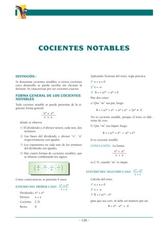 - 126 -
COCIENTES NOT
COCIENTES NOTABLES
ABLES
α
α α
DEFINICIÓN.-
Se denomina cocientes notables, a ciertos cocientes
cuyo desarrollo se puede escribir sin efectuar la
división. Se caracterizan por ser cocientes exactos.
FORMA GENERAL DE LOS COCIENTES
NOTABLES
Todo cociente notable se puede presentar de la si-
guiente forma general:
xm
± am
––––––––––
x ± a
donde se observa:
1) El dividendo y el divisor tienen, cada uno, dos
términos.
2) Las bases del dividendo y divisor “x”, “a”
respectivamente son iguales.
3) Los exponentes en cada uno de los términos
del dividendo son iguales.
4) Hay cuatro formas de cocientes notables, que
se obtiene combinando los signos:
+ + - -
(–– , –– , –– , ––
)
+ - + -
Como consecuencia, se presenta 4 casos.
xm
+ am
ESTUDIO DEL PRIMER CASO: –––––––
x + a
Dividendo: xm
+ am
Divisor: x + a
Cociente: C.N.
Resto: 0
Aplicando Teorema del resto, regla práctica:
1º x + a = 0
2º x = -a
3º R = (-a)m
+ am
= 0
Hay dos casos:
a) Que “m” sea par, luego:
R = (-a)m
+ am
= am
+ am
= 2am
≠ 0
No es cociente notable, porque el resto es dife-
rente de cero.
b) Que “m” sea impar, luego:
R = (-a)m
+ am
= -am
+ am
Sí es cociente notable.
CONCLUSIÓN.- La forma:
xm
+ am
––––––––––
x + a
es C.N. cuando “m” es impar.
xm
- am
ESTUDIO DEL SEGUNDO CASO: –––––––
x + a
Cálculo del resto:
1º x + a = 0
2º x = -a
3º R = (-a)m
- am
para que sea cero, m debe ser número par así:
R = am
- am
= 0
 