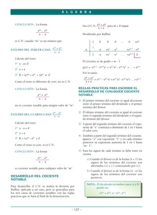 Á L G E B R A
- 127 -
CONCLUSIÓN.- La forma:
xm
- am
––––––––––
x - a
es C.N. cuando “m” es un número par.
xm
+ am
ESTUDIO DEL TERCER CASO: –––––––
x - a
Cálculo del resto:
1º x - a= 0
2º x = a
3º R = (a)m
+ am
= 2am
≠ 0
Como el resto es diferente de cero, no es C.N.
CONCLUSIÓN.- La forma:
xm
+ am
––––––––––
x - a
no es cociente notable para ningún valor de “m”.
xm
- am
ESTUDIO DEL CUARTO CASO: ––
–––––
x - a
Cálculo del resto:
1º x - a = 0
2º x = a
3º R = (a)m
- am
= 0
Como el resto es cero, sí es C.N.
CONCLUSIÓN.- La forma:
xm
- am
––––––––––
x - a
es cociente notable para cualquier valor de “m”
DESARROLLO DEL COCIENTE
NOTABLE
Para desarrollar el C.N. se realiza la división por
Ruffini, aplicado a un caso, pero se generaliza para
los tres casos de cocientes notables con las reglas
prácticas que se hará al final de la demostración.
xm
+ am
Sea el C.N. ––––––– para m = # impar
x + a
Dividiendo por Ruffini:
1 0 0 0 … 0 +am
↓
-a -a +a2
-a3
+am-1
-am
1 -a +a2
-a3
… +am-1
0
El cociente es de grado = m - 1
q(x) = -xm-1
- xm-2
a1
+ xm-3
a2
- xm-4
a3
+ … + am-1
Por lo tanto:
xm
+ am
––––––– = xm-1
- xm-2
a1
+xm-3
a2
-xm-4
a3
+ …+am-1
x + a
REGLAS PRACTICAS PARA ESCRIBIR EL
DESARROLLO DE CUALQUIER COCIENTE
NOTABLE
1) El primer término del cociente es igual alcociente
entre el primer término del dividendo y el primer
término del divisor.
2) El último término del cociente es igual al cociente
entre el segundo término del dividendo y el segun-
do término del divisor.
3) A partir del segundo término del cociente el expo-
nente de “x” comienza a disminuir de 1 en 1 hasta
el valor cero.
4) También a partir del segundo término del cociente,
aparece “a” con exponente “1” y en cada término
posterior su exponente aumenta de 1 en 1 hasta
“m - 1”.
5) Para los signos de cada término se debe tener en
cuenta:
a) Cuando el divisor es de la forma (x + 1) los
signos de los términos del cociente son
alternados (+) y (-) comenzando por (+).
b) Cuando el divisor es de la forma (x - a) los
signos de los términos del cociente son
positivos.
NOTA.- El dividendo en ambos casos (a y b)
puede ser:
(xm
+ am
) ó (xm
- am
)
 