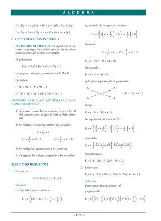 E = 2(a + b + c) (a2
+ b2
+ c2
+ 3ab + 3ac + 3bc)
E = 2(a + b + c) [(a + b + c)2
+ ab + ac + bc]
E .4) FACTORIZACIÓN RECÍPROCA
POLINOMIO RECÍPROCO.- Es aquel que se ca-
racteriza porque los coeficientes de los términos
equidistantes del centro son iguales.
El polinomio:
P(x) = Ax4
+ Bx3
+ Cx2
+ Dx + E
es recíproco siempre y cuando A = E; B = D.
Ejemplos:
i) 4x4
+ 9x3
+ 7x2
+ 9x + 4
ii) 7x6
+ 4x5
+ 5x4
+ 8x3
+ 5x2
+ 4x + 7
PROCEDIMIENTO PARA FACTORIZAR UN POLI-
NOMIO RECIPROCO.
1) Se extrae, como factor común, la parte literal
del término central, que al final se debe elimi-
nar.
2) Se realiza el siguiente cambio de variables:
1
x + –– = a
x
1 1
x2
+ –– = a2
- 2 x3
+ –– = a3
- 3a
x2
x3
3) Se realiza las operaciones y se factoriza.
4) Se repone los valores asignados a las variables.
EJERCICIOS RESUELTOS
1.- Factorizar:
6x4
+ 5x3
+ 6x2
+ 5x + 6
Solución:
Extrayendo factor común x2
:
5 6
E = x2
(6x2
+ 5x + 6 + –– + ––
)
x x2
agrupando de la siguiente manera:
1 1
E = x2
[6
(x2
+ ––
)+ 5
(x + ––
)+ 6
]
x2
x
haciendo:
1 1
x + –– = a ; x2
+ –– = a2
- 2
x2
x
E = x2
[6(a2
- 2) + 5a + 6]
efectuando:
E = x2
(6a2
+ 5a - 6)
aplicando aspa simple al paréntesis:
3a -2
(3a - 2)(2a + 3)
2a +3
luego:
E = x2
(3a - 2)(2a + 3)
reemplazando el valor de “a”:
1 1
E = x2
[3
(x + ––
)- 2
][2
(x + ––
)+ 3
]
x x
operando:
3x2
+ 3 - 2x 2x2
+ 2 + 3x
E = x2
[–––––––––––][–––––––––––]
x x
Simplificando:
E = (3x2
- 2x + 3)(2x2
+ 3x + 2)
2.- Factorizar:
E = x6
+ 15x5
+ 78x4
+ 155x3
+ 78x2
+ 15x + 1
Solución:
Extrayendo factor común “x3
”
y agrupando:
1 1 1
E = x3
[(x3
+ ––)+15(x2
+ ––)+78(x + ––)+ 155]
x3
x2
x
Á L G E B R A
- 157 -
 