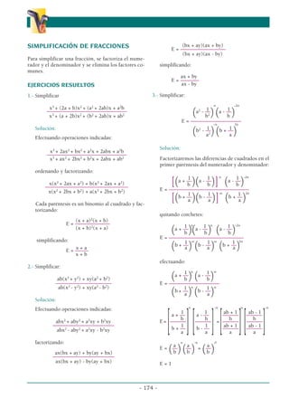SIMPLIFICACIÓN DE FRACCIONES
Para simplificar una fracción, se factoriza el nume-
rador y el denominador y se elimina los factores co-
munes.
EJERCICIOS RESUELTOS
1.- Simplificar
x3
+ (2a + b)x2
+ (a2
+ 2ab)x + a2
b
––––––––––––––––––––––––––––––
x3
+ (a + 2b)x2
+ (b2
+ 2ab)x + ab2
Solución:
Efectuando operaciones indicadas:
x3
+ 2ax2
+ bx2
+ a2
x + 2abx + a2
b
––––––––––––––––––––––––––––––
x3
+ ax2
+ 2bx2
+ b2
x + 2abx + ab2
ordenando y factorizando:
x(x2
+ 2ax + a2
) + b(x2
+ 2ax + a2
)
–––––––––––––––––––––––––––––––
x(x2
+ 2bx + b2
) + a(x2
+ 2bx + b2
)
Cada paréntesis es un binomio al cuadrado y fac-
torizando:
(x + a)2
(x + b)
E = –––––––––––––
(x + b)2
(x + a)
simplificando:
x + a
E = –––––
x + b
2.- Simplificar:
ab(x2
+ y2
) + xy(a2
+ b2
)
–––––––––––––––––––––
ab(x2
- y2
) + xy(a2
- b2
)
Solución:
Efectuando operaciones indicadas:
abx2
+ aby2
+ a2
xy + b2
xy
–––––––––––––––––––––––
abx2
- aby2
+ a2
xy - b2
xy
factorizando:
ax(bx + ay) + by(ay + bx)
–––––––––––––––––––––––
ax(bx + ay) - by(ay + bx)
(bx + ay)(ax + by)
E = –––––––––––––––––
(bx + ay)(ax - by)
simplificando:
ax + by
E = –––––––
ax - by
3.- Simplificar:
n -2n
1 1
(a2
- ––
)(a - ––
)
b2
b
E = –––––––––––––––––––
-n 2n
1 1
(b2
- ––
)(b + ––
)
a2
a
Solución:
Factorizaremos las diferencias de cuadrados en el
primer paréntesis del numerador y denominador:
n -2n
1 1 1
[(a + ––
)(a - ––
)] (a - ––
)
b b b
E = ––––––––––––––––––––––––––––––
-n 2n
1 1 1
[(b + ––
)(b - ––
)] (b + ––
)
a a a
quitando corchetes:
n n -2n
1 1 1
(a + ––
)(a - ––
) (a - ––
)
b b b
E = ––––––––––––––––––––––––––––
-n -n 2n
1 1 1
(b + ––
) (b - ––
) (b + ––
)
a a a
efectuando:
n -n
1 1
(a + ––
) (a - ––
)
b b
E = –––––––––––––––––––
n -n
1 1
(b + ––
) (b - ––
)
a a
n -n n -n
1 1 ab + 1 ab - 1
a + –– a - –– –––––– ––––––
b b b b
E=
[––––––
][––––––
]=
[––––––
][––––––
]
1 1 ab + 1 ab - 1
b + –– b - –– –––––– ––––––
a a a a
n -n 0
a a a
E =
(––
)(––
) =
(––
)
b b b
E = 1
- 174 -
α
α α
 