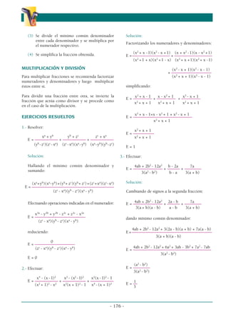 (3) Se divide el mínimo común denominador
entre cada denominador y se multiplica por
el numerador respectivo.
(4) Se simplifica la fracción obtenida.
MULTIPLICACIÓN Y DIVISIÓN
Para multiplicar fracciones se recomienda factorizar
numeradores y denominadores y luego multiplicar
éstos entre sí.
Para dividir una fracción entre otra, se invierte la
fracción que actúa como divisor y se procede como
en el caso de la multiplicación.
EJERCICIOS RESUELTOS
1.- Resolver:
xa
+ yb
yb
+ zc
zc
+ xa
E = ––––––––––– + ––––––––––– + –––––––––––
(yb
-zc
)(zc
-xa
) (zc
-xa
)(xa
-yb
) (xa
-yb
)(yb
-zc
)
Solución:
Hallando el mínimo común denominador y
sumando:
(xa
+yb
)(xa
-yb
)+(yb
+ zc
)(yb
+ zc
)+(zc
+xa
)(zc
-xa
)
E = –––––––––––––––––––––––––––––––––––––––
(zc
- xa
)(yb
- zc
)(xa
- yb
)
Efectuando operaciones indicadas en el numerador:
x2a
- y2b
+ y2b
- z2c
+ z2c
- x2a
E = –––––––––
––––––––––––––––
(zc
- xa
)(yb
- zc
)(xa
- yb
)
reduciendo:
0
E = –––––––––––––––––––
(zc
- xa
)(yb
- zc
)(xa
- yb
)
E = 0
2.- Efectuar:
x4
- (x - 1)2
x2
- (x2
- 1)2
x2
(x - 1)2
- 1
E = ––––––––––– + ––––––––––– + –––––––––––
(x2
+ 1)2
- x2
x2
(x + 1)2
- 1 x4
- (x + 1)2
Solución:
Factorizando los numeradores y denominadores:
(x2
+ x -1)(x2
- x +1) (x + x2
-1)(x - x2
+1)
E =–––––––––––––––––– + ––––––––––––––––––
(x2
+1 + x)(x2
+1 - x) (x2
+ x +1)(x2
+ x -1)
(x2
- x + 1)(x2
- x - 1)
+ –––––––––––––––––––
(x2
+ x + 1)(x2
- x - 1)
simplificando:
x2
+ x - 1 x - x2
+ 1 x2
- x + 1
E = ––––––––– + ––––––––– + –––––––––
x2
+ x + 1 x2
+ x + 1 x2
+ x + 1
x2
+ x - 1+x - x2
+ 1 + x2
- x + 1
E = ––––––––––––––––––––––––––––
x2
+ x + 1
x2
+ x + 1
E = ––––––––––
x2
+ x + 1
E = 1
3.- Efectuar:
4ab + 2b2
- 12a2
b - 2a 7a
E = –––––––––––––– + –––––– + ––––––––
3(a2
- b2
) b - a 3(a + b)
Solución:
Cambiando de signos a la segunda fracción:
4ab + 2b2
- 12a2
2a - b 7a
E = –––––––––––––– + –––––– + ––––––––
3(a + b)(a - b) a - b 3(a + b)
dando mínimo común denominador:
4ab + 2b2
- 12a2
+ 3(2a - b)(a + b) + 7a(a - b)
E=––––––––––––––––––––––––––––––––––––––
3(a + b)(a - b)
4ab + 2b2
- 12a2
+ 6a2
+ 3ab - 3b2
+ 7a2
- 7ab
E = –––––––––––––––––––––––––––––––––––––
3(a2
- b2
)
(a2
- b2
)
E = ––––––––
3(a2
- b2
)
1
E = ––
3
- 176 -
α
α α
 