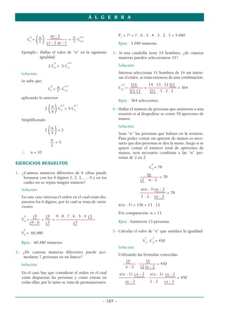n n n - 1 n n-1
Cr
=
(––
) –––––––––– = –– Cr-1
r r - 1 n - 1 r
Ejemplo.- Hallar el valor de “n” en la siguiente
igualdad:
n n-1
2 C4
= 5 C3
Solución:
Se sabe que:
n
n n-1
Cr
= –– Cr-1
r
aplicando lo anterior:
n n-1 n-1
2
(––
)C3
= 5 C3
4
Simplificando:
n
2
(––
)= 5
4
n
–– = 5
2
∴ n = 10
EJERCICIOS RESUELTOS
1.- ¿Cuántos números diferentes de 6 cifras puede
formarse con los 9 dígitos 1, 2, 3, …, 9 y en los
cuales no se repita ningún número?
Solución:
En este caso interesa el orden en el cual están dis-
puestos los 6 dígitos, por lo cual se trata de varia-
ciones:
9 9 9 9 . 8 . 7 . 6 . 5 . 4 3
V6
= ––––– = ––– = –––––––––––––––––––
9 - 6 3 3
9
V6
= 60,480
Rpta.: 60,480 números
2.- ¿De cuántas maneras diferentes puede aco-
modarse 7 personas en un banco?
Solución:
En el caso hay que considerar el orden en el cual
están dispuestas las personas y cómo entran en
todas ellas; por lo tanto se trata de permutaciones.
P7
= 7! = 7 . 6 . 5 . 4 . 3 . 2 . 1 = 5 040
Rpta.: 5 040 maneras.
3.- Si una cuadrilla tiene 14 hombres, ¿de cuántas
maneras pueden seleccionarse 11?
Solución:
Interesa seleccionar 11 hombres de 14 sin intere-
sar el orden, se trata entonces de una combinación.
14 14 14 . 13 . 12 11
C11
= ––––––– = –––––––––––––– = 364
11 3 11 . 3 . 2 . 1
Rpta.: 364 selecciones.
4.- Hallar el número de personas que asistieron a una
reunión si al despedirse se contó 78 apretones de
manos.
Solución:
Sean “n” las personas que habían en la reunión.
Para poder contar un apretón de manos es nece-
sario que dos personas se den la mano, luego si se
quiere contar el número total de apretones de
manos, será necesario combinar a las “n” per-
sonas de 2 en 2.
n
C2
= 78
n
–––––––––– = 78
2 n - 2
n(n - 1) n - 2
–––––––––––––– = 78
1 . 2 . n - 2
n(n - 1) = 156 = 13 . 12
Por comparación: n = 13
Rpta.: Asistieron 13 personas.
5.- Calcular el valor de “x” que satisface la igualdad:
x x
V2
. C2
= 450
Solución:
Utilizando las fórmulas conocidas:
x x
–––––– . –––––––– = 450
x - 2 2 x - 2
x(x - 1) x - 2 x(x - 1) x - 2
––––––––––––– . ––––––––––––– = 450
x - 2 1 . 2 x - 2
Á L G E B R A
- 187 -
 