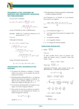 DESARROLLO DEL BINOMIO DE
NEWTON CON EXPONENTE NEGATIVO
Y/O FRACCIONARIO
En este caso se utilizará:
n(n - 1)
(x + a)n
= xn
+ nxn-1
a1
+ –––––––– xn-2
a2
1 . 2
n(n - 1)(n - 2)
+ ––––––––––––– xn-3
a3
+ …
1 . 2 . 3
ya que la fórmula no tiene combinaciones.
Ejemplo.- Hallar los 5 primeros números en el
desarrollo de: (1 - x)-2
Solución:
Utilizando la fórmula:
(1 - x)-2
= (1)-2
+ (-2)(1)-2-1
(-x)
(-2)(-2 - 1)
+ –––––––––– (1)-2-2
(-x)2
2
(-2)(-3)(-2 - 2)
+ ––––––––––––– (1)-2-3
(-x)3
2 . 3
(-2)(-3)(-4)(-2 - 3)
+ ––––––––––––––––– (1)-2-4
(-x)4
2 . 3 . 4
Luego efectuando operaciones:
(1 - x)-2
= 1 + 2x + 3x2
+ 4x3
+ 5x4
+ …
PROPIEDADES DEL DESARROLLO DEL
BINOMIO:
1º El número de términos es infinito, y al desa-
rrollo se le conoce con el nombre de serie bi-
nómica de Newton.
2º Para determinar el desarrollo de (x + a)n
para un
número fraccionario y/o negativo, el valor de “x”
debe ser uno y además cumplir que x  a . Los
valores de a deben ser tales que: 0  a  1.
3º Los términos del desarrollo con respecto a sus
signos, no tienen ninguna relación.
4º Para extraer la raíz de un número con aproxi-
mación por la serie binómica de Newton, se
utiliza la siguiente relación.
1
(1 + x)1/m
= 1 + –– x
m
donde 0  x  1.
5º Para determinar el término general en el desarrollo,
se utiliza la siguiente fórmula.
Sea el binomio (x + a)n
donde “n” es un número
fraccionario y/o negativo.
n(n - 1)(n - 2)(n - 3)…(n - r + 1)
tr+1
= ––––––––––––––––––––––––––––– xn-r
ar
r
donde:
tr+1
: es el término de lugar r + 1
n : es el exponente fraccionario y/o negativo del
binomio
x : es el primer término
a : es el segundo término
r + 1: es el lugar del término pedido.
EJERCICIOS RESUELTOS
_____
1.- Hallar
5
√921,6
Solución:
Se debe escribir 921,6 como un número que
tenga raíz quinta exacta y ponerlo como una
suma o resta.
921,6 = 1 024 - 102,4
_____
Notar que
5
√1 024 = 4
Aplicando la fórmula para extraer la raíz con
aproximación, y operando sucesivamente:
x
(1 + x)1/m
= 1 + ––
m
_____ ____________
5
√921,6 =
5
√ 1 024 - 102,4
1
_______________
––
102,4
_____
1 5
= √1 024
(1 - –––––
)=
5
√1 024
(1 - ––
)
1 024 10
1 1 1
= 4
(1 - –– . ––
)= 4
(1 - ––
)
10 5 50
= 4(1 - 0,02) = 4(0,98)
finalmente:
_____
5
√921,6 = 3,92
- 200 -
α
α α
 