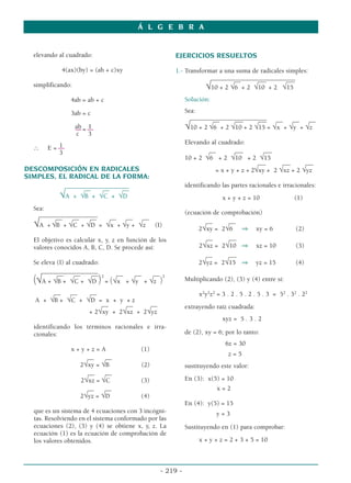 elevando al cuadrado:
4(ax)(by) = (ab + c)xy
simplificando:
4ab = ab + c
3ab = c
ab 1
–– = ––
c 3
1
∴ E = ––
3
DESCOMPOSICIÓN EN RADICALES
SIMPLES, EL RADICAL DE LA FORMA:
______________________
__ __ __
√A + √B + √C + √D
Sea:
_______________
__
____
__
_ __
_ __
_ __
_ __
_ __
_
√A + √B + √C + √D = √x + √y + √z (I)
El objetivo es calcular x, y, z en función de los
valores conocidos A, B, C, D. Se procede así:
Se eleva (I) al cuadrado:
_________
___________
__
_ __
_ __
_ 2
__
_ __
_ __
_ 2
(√A + √B + √C + √D ) = (√x + √y + √z )
__
_ __
_ __
_
A + √B + √C + √D = x + y + z
__
_ __
_ __
_
+ 2√xy + 2√xz + 2√yz
identificando los términos racionales e irra-
cionales:
x + y + z = A (1)
__
_ __
_
2√xy = √B (2)
__
_ __
_
2√xz = √C (3)
__
_ __
_
2√yz = √D (4)
que es un sistema de 4 ecuaciones con 3 incógni-
tas. Resolviendo en el sistema conformado por las
ecuaciones (2), (3) y (4) se obtiene x, y, z. La
ecuación (1) es la ecuación de comprobación de
los valores obtenidos.
EJERCICIOS RESUELTOS
1.- Transformar a una suma de radicales simples:
_____________________________
__ __
_ __
_
√10 + 2 √6 + 2 √10 + 2 √15
Solución:
Sea:
___________
_____________
___
__ __
_ __
_ __ __ __
√10 + 2 √6 + 2 √10 + 2 √15 = √x + √y + √z
Elevando al cuadrado:
__ __
_ __
_
10 + 2 √6 + 2 √10 + 2 √15
__
_ __
_ __
_
= x + y + z + 2√xy + 2 √xz + 2 √yz
identificando las partes racionales e irracionales:
x + y + z = 10 (1)
(ecuación de comprobación)
__
_ __
_
2√xy = 2√6 ⇒ xy = 6 (2)
__
_ __
_
_
2√xz = 2√10 ⇒ xz = 10 (3)
__
_ __
__
2√yz = 2√15 ⇒ yz = 15 (4)
Multiplicando (2), (3) y (4) entre sí:
x2
y2
z2
= 3 . 2 . 5 . 2 . 5 . 3 = 52
. 32
. 22
extrayendo raíz cuadrada:
xyz = 5 . 3 . 2
de (2), xy = 6; por lo tanto:
6z = 30
z = 5
sustituyendo este valor:
En (3): x(5) = 10
x = 2
En (4): y(5) = 15
y = 3
Sustituyendo en (1) para comprobar:
x + y + z = 2 + 3 + 5 = 10
Á L G E B R A
- 219 -
 