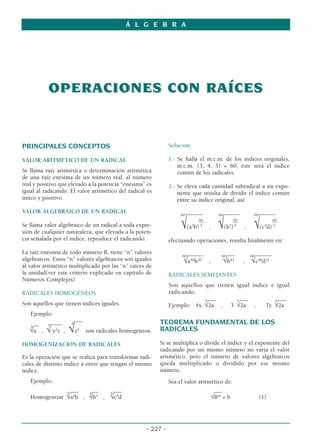 OPERACIONES CON RAÍCES
OPERACIONES CON RAÍCES
PRINCIPALES CONCEPTOS
VALOR ARITMÉTICO DE UN RADICAL
Se llama raíz aritmética o determinación aritmética
de una raíz enésima de un número real, al número
real y positivo que elevado a la potencia “enésima” es
igual al radicando. El valor aritmético del radical es
único y positivo.
VALOR ALGEBRAICO DE UN RADICAL
Se llama valor algebraico de un radical a toda expre-
sión de cualquier naturaleza, que elevada a la poten-
cia señalada por el índice, reproduce el radicando.
La raíz enésima de todo número B, tiene “n” valores
algebraicos. Estos “n” valores algebraicos son iguales
al valor aritmético multiplicado por las “n” raíces de
la unidad(ver este criterio explicado en capítulo de
Números Complejos)
RADICALES HOMOGÉNEOS
Son aquellos que tienen índices iguales.
Ejemplo:
5
___
5
____
__
5
√x , √ y2
z , √z4
son radicales homogéneos.
HOMOGENIZACIÓN DE RADICALES
Es la operación que se realiza para transformar radi-
cales de distinto índice a otros que tengan el mismo
índice.
Ejemplo:
___ __ ___
Homogenizar
3
√a2
b ,
4
√b3
,
5
√c4
d
Solución:
1.- Se halla el m.c.m. de los índices originales,
m.c.m. (3, 4, 5) = 60, éste será el índice
común de los radicales.
2.- Se eleva cada cantidad subradical a un expo-
nente que resulta de dividir el índice común
entre su índice original, así:
60
______ 60
______ 60
______
60 60 60
_
_ _
_ _
_
√(a2
b) 3
, √(b3
)4
, √(c4
d) 5
efectuando operaciones, resulta finalmente en:
60
______ 60
___ 60
______
√a40
b20
, √b45
, √c48
d12
RADICALES SEMEJANTES
Son aquellos que tienen igual índice e igual
radicando.
___ ___ ___
Ejemplo: 4x
5
√2a , 3
5
√2a , 7y
5
√2a
TEOREMA FUNDAMENTAL DE LOS
RADICALES
Si se multiplica o divide el índice y el exponente del
radicando por un mismo número no varía el valor
aritmético, pero el número de valores algebraicos
queda multiplicado o dividido por ese mismo
número.
Sea el valor aritmético de:
___
√Bm
= b (1)
Á L G E B R A
- 227 -
 