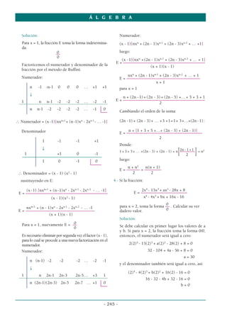 Solución:
Para x = 1, la fracción E toma la forma indetermina-
da:
0
––
0
Factoricemos el numerador y denominador de la
fracción por el método de Ruffini.
Numerador:
n -1 -n-1 0 0 0 … +1 +1
↓
1 n n-1 -2 -2 -2 … -2 -1
n n-1 -2 -2 -2 -2 … -1 0
∴ Numerador = (x-1)[nxn+1
+ (n-1)xn
- 2xn-1
- … -1]
Denominador
1 -1 -1 +1
↓
1 +1 0 -1
1 0 -1 0
∴ Denominador = (x - 1) (x2
- 1)
sustituyendo en E:
(x-1) [nxn+1
+ (n-1)xn
- 2xn-1
- 2xn-2
- … -1]
E = –––––––––––––––––––––––––––––––––––––––
(x - 1)(x2
- 1)
nxn+1
+ (n - 1)xn
- 2xn-1
- 2xn-2
- … -1
E = –––––––––––––––––––––––––––––––––
(x + 1)(x - 1)
0
Para x = 1, nuevamente E = ––
0
Es necesario eliminar por segunda vez el factor (x - 1),
para lo cual se procede a una nueva factorización en el
numerador.
Numerador:
n (n-1) -2 -2 -2 … -2 -1
↓
1 n 2n-1 2n-3 2n-5… +3 1
n (2n-1)(2n-3) 2n-5 2n-7 … +1 0
Numerador:
(x - 1)[nxn
+ (2n - 1)xn-1
+ (2n - 3)xn-2
+ … +1]
luego:
(x -1)[nxn
+(2n - 1)xn-1
+ (2n - 3)xn-2
+ … + 1]
E = –––––––––––––––––––––––––––––––––––––––
(x + 1)(x - 1)
nxn
+ (2n - 1)xn-1
+ (2n - 3)xn-2
+ … + 1
E = –––––––––––––––––––––––––––––––––––
x + 1
para x = 1
n + (2n -1)+ (2n - 3) + (2n - 5) +…+ 5 + 3 + 1
E = –––––––––––––––––––––––––––––––––––––––
2
Cambiando el orden de la suma:
(2n -1) + (2n - 3)+ … +3 +1=1+ 3+…+(2n - 1):
n + [1 + 3 + 5 +…+ (2n - 3) + (2n - 1)]
E = ––––––––––––––––––––––––––––––––––––
2
Donde:
2n- 1 +1
1 + 3 + 5+ … +(2n - 3) + (2n - 1) = n
[––––––––
]= n2
2
luego:
n + n2
n(n + 1)
E = ––––
––– = ––––––––
2 2
4.- Si la fracción:
2x4
- 13x3
+ ax2
- 28x + 8
E = ––––––––––––––––––––––
x4
- 4x3
+ bx + 16x - 16
0
para x = 2, toma la forma –– . Calcular su ver
dadero valor. 0
Solución:
Se debe calcular en primer lugar los valores de a
y b. Si para x = 2, la fracción toma la forma 0/0,
entonces, el numerador será igual a cero:
2(2)4
- 13(2)3
+ a(2)2
- 28(2) + 8 = 0
32 - 104 + 4a - 56 + 8 = 0
a = 30
y el denominador también será igual a cero, así:
(2)4
- 4(2)3
+ b(2)2
+ 16(2) - 16 = 0
16 - 32 - 4b + 32 - 16 = 0
b = 0
Á L G E B R A
- 245 -
 