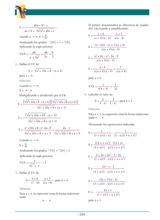 abx + b2
- c
E = ––––––––––––––––––––––
___________
ax + b + √a2
x2
+ abx +c
∞
cuando x → ∞, E = –
––
∞
Analizando los grados: °⏐N⏐ = 1 = °⏐D⏐
Aplicando la regla práctica:
ab ab b
V.V.E = –––––––– = ––– = ––
__
a + √a2 2a 2
2.- Hallar el V.V. de:
__________
E = √x2
+ 10x + 8 - (x + 3)
para x = ∞.
Solución:
Cuando x → ∞:
E = ∞ - ∞
Multiplicando y dividiendo por el F
.R.:
_____
_____ ____
______
[√x2
+10x+ 8 -(x +3)][√x2
+10x +8+(x+3)]
E = ––––––––––––––––––––––––––––––––––––––
___________
√x2
+ 10x + 8 + (x + 3)
__________ 2
(√x2
+ 10x + 8) - (x + 3)2
E = –––––––––––––––––––––––––
___________
√x2
+ 10x + 8 + (x + 3)
x2
+10x +8 - x2
-6x -9 4x - 1
E = ––––––––––––––––––– = –––––––––––––––––
__________ __________
√x2
+ 10x + 8 + x + 3 √x2
+ 10x + 8 + x + 3
Cuando x → ∞:
∞
E = ––
∞
Analizando los grados °⏐N⏐ = °⏐D⏐ = 1
Aplicando la regla práctica:
4
V.V.E = –––––––– = 2
_
__
√1 + 1
3.- Hallar el V.V. de:
x + 6 x + 1
E = –––––– - ––––––– ; para x = 4
x2
- 16 x(x - 4)
Solución:
Para x = 4, la expresión toma la forma indetermi-
nada:
∞ - ∞
El primer denominador es diferencia de cuadra-
dos, efectuando y simplificando:
x + 6 x + 1
E = –––––––––––– - ––––––––
(x + 4)(x - 4) x(x - 4)
(x + 6)x - (x + 1)(x + 4)
E = ––––––––––––––––––––––
x(x + 4)(x - 4)
x2
+ 6x - x2
- 5x - 4
E = –––––––––––––––––
x(x + 4)(x - 4)
x - 4 1
E = ––––––––––––– = –––
–––––
x(x + 4)(x - 4) x(x + 4)
para x = 4:
1 1
V.V.E = –––––––– = ––––
4(4 + 4) 32
4.- Calcular el valor de:
2 3
E = ––––– - ––––– ; para x = 1
1 - x2
1 - x3
Solución:
Para x = 1, la expresión toma la forma indetermi-
nada ∞ - ∞
Efectuando las operaciones indicadas:
2 3
E = –––––––––––– - ––––––––––––––––
(1 + x)(1 - x) (1 - x)(1 + x + x2
)
2(1 + x +x2
) - 3(1 + x)
E = –––––––––––––––––––––
(1 + x)(1 - x)(1 + x + x2
)
2 + 2x + 2x2
- 3 - 3x
E = ––––––––––––––––––––––
(1 + x)(1 - x)(1 + x + x2
)
2x2
- x - 1
E = –––––––––––––––––––––
(1 + x)(1 - x)(1 + x + x2
)
(2x + 1)(x - 1)
E = ––––––––––––––––––––––
(1 + x)(1 - x)(1 + x + x2
)
2x + 1
E = - ––––––––––––––––
(1 + x)(1 + x + x2
)
para x = 1
- 250 -
α
α α
 