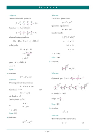 Solución:
Transformando las potencias:
3x
3x
3x
3x
3x
+ –– + –– + –– + –– = 363
3 32
33
34
haciendo y = 3x
, se obtiene:
y y y y
y + –– + –– + –– + –– = 363
3 9 27 81
eliminado denominadores:
81y + 27y + 9y + 3y = y = 363 . 81
reduciendo:
121y = 363 . 81
363 . 81
y = –––––––
121
y = 243
pero: y = 3x
= 243 = 35
∴ x = 5
Rpta.: 5
3.- Resolver:
9x+2
= 9x
+ 240
Solución:
Descomponiendo las potencias:
9x
. 92
= 9x
+ 240
haciendo: y = 9x
(a)
81y = y + 240
de donde: y = 3
Sustituyendo en (a):
9x
= 3
o:
9x
= 91/2
ˆ x = 1/2
Rpta.: 1/2
4.- Resolver:
[58
x
]
4
-x
= 5
1660
Solución:
Efectuando operaciones:
58x . 4-x
= 51660
igualando exponentes:
8x
. 4-x
= 1660
transformando:
(23
)-x
(22
)
x
= (24
)
60
23x
. 2-2x
= 2240
23x-2x
= 2240
2x
= 2240
∴ x = 240
Rpta.: 240
5.- Resolver:
1
4x
(––)
1 2
(––
) = 0,7071
4
Solución:
1
__ _
1
√2 2 2 - –
Obsérvese que: 0,7071 = ––– = –––– = 2 2
2 2
1
4x
1 1 1
2
1
4
1/2
(––) –– –– (––) (––)
1 2
1 2
1 4
1 2
1 2
(––
) =
(––
) =
(––
) =
(––
) =
(––
)
4 2 4 4 4
de donde: 4x
= 41/2
1
luego: x = ––
2
Rpta.: 1/2
6.- Resolver:
xx3
= 3
Solución:
Haciendo el cambio de variable:
y = x3
(a)
Á L G E B R A
- 27 -
 