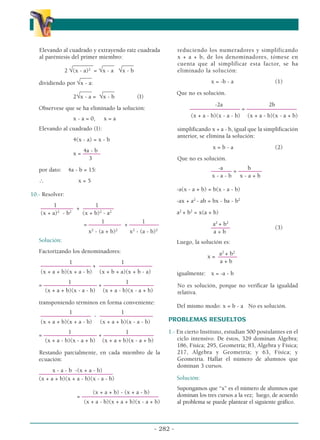 Elevando al cuadrado y extrayendo raíz cuadrada
al paréntesis del primer miembro:
_______ ____ ____
2 √(x - a)2
= √x - a √x - b
____
dividiendo por √x - a:
____ ____
2√x - a = √x - b (I)
Observese que se ha eliminado la solución:
x - a = 0, x = a
Elevando al cuadrado (I):
4(x - a) = x - b
4a - b
x = ––––––
3
por dato: 4a - b = 15:
∴ x = 5
10.- Resolver:
1 1
––––––––––– + ––
–––––––––
(x + a)2
- b2
(x + b)2
- a2
1 1
= ––––––––––– + ––––––––––
x2
- (a + b)2
x2
- (a - b)2
Solución:
Factorizando los denominadores:
1 1
––––––––––––––––– + ––––––––––––––––––
(x + a + b)(x + a - b) (x + b + a)(x + b - a)
1 1
= –––––––––––––––––– + –––––––––––––––––
(x + a + b)(x - a - b) (x + a - b)(x - a + b)
transponiendo términos en forma conveniente:
1 1
––––––––––––––––– - ––––––––––––––––––
(x + a + b)(x + a - b) (x + a + b)(x - a - b)
1 1
= –––––––––––––––––– + –––––––––––––––––
(x + a - b)(x - a + b) (x + a + b)(x - a + b)
Restando parcialmente, en cada miembro de la
ecuación:
x - a - b -(x + a - b)
–––––––––––––––––––––––––
(x + a + b)(x + a - b)(x - a - b)
(x + a + b) - (x + a - b)
= ––––––––––––––––––––––––––
(x + a - b)(x + a + b)(x - a + b)
reduciendo los numeradores y simplificando
x + a + b, de los denominadores, tómese en
cuenta que al simplificar esta factor, se ha
eliminado la solución:
x = -b - a (1)
Que no es solución.
-2a 2b
––––––––––––––––– = –––––––––––––––––
(x + a - b)(x - a - b) (x + a - b)(x - a + b)
simplificando x + a - b, igual que la simplificación
anterior, se elimina la solución:
x = b - a (2)
Que no es solución.
-a b
––––––– = ––––––––
x - a - b x - a + b
-a(x - a + b) = b(x - a - b)
-ax + a2
- ab = bx - ba - b2
a2
+ b2
= x(a + b)
a2
+ b2
–
–––––– (3)
a + b
Luego, la solución es:
a2
+ b2
x = –
––––––
a + b
igualmente: x = -a - b
No es solución, porque no verificar la igualdad
relativa.
Del mismo modo: x = b - a No es solución.
PROBLEMAS RESUELTOS
1.- En cierto Instituto, estudian 500 postulantes en el
ciclo intensivo. De éstos, 329 dominan Álgebra;
186, Física; 295, Geometría; 83, Algebra y Física;
217, Algebra y Geometría; y 63, Física; y
Geometría. Hallar el número de alumnos que
dominan 3 cursos.
Solución:
Supongamos que “x” es el número de alumnos que
dominan los tres cursos a la vez; luego, de acuerdo
al problema se puede plantear el siguiente gráfico.
- 282 -
α
α α
 