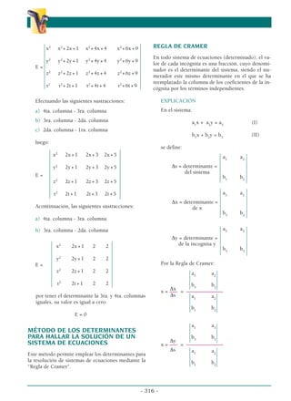 x2
x2
+2x+1 x2
+4x+4 x2
+6x+9
y2
y2
+2y+1 y2
+4y+4 y2
+6y+9
E =
z2
z2
+2z+1 z2
+4z+4 z2
+6z+9
t2
t2
+2t+1 t2
+4t+4 t2
+6t+9
Efectuando las siguientes sustracciones:
a) 4ta. columna - 3ra. columna
b) 3ra. columna - 2da. columna
c) 2da. columna - 1ra. columna
luego:
x2
2x+1 2x+3 2x+5
y2
2y+1 2y+3 2y+5
E =
z2
2z+1 2z+3 2z+5
t2
2t+1 2t+3 2t+5
Acontinuación, las siguientes sustracciones:
a) 4ta. columna - 3ra. columna
b) 3ra. columna - 2da. columna
x2
2x+1 2 2
y2
2y+1 2 2
E =
z2
2z+1 2 2
t2
2t+1 2 2
por tener el determinante la 3ra. y 4ta. columnas
iguales, su valor es igual a cero:
E = 0
MÉTODO DE LOS DETERMINANTES
PARA HALLAR LA SOLUCIÓN DE UN
SISTEMA DE ECUACIONES
Este método permite emplear los determinantes para
la resolución de sistemas de ecuaciones mediante la
“Regla de Cramer”.
REGLA DE CRAMER
En todo sistema de ecuaciones (determinado), el va-
lor de cada incógnita es una fracción, cuyo denomi-
nador es el determinante del sistema, siendo el nu-
merador este mismo determinante en el que se ha
reemplazado la columna de los coeficientes de la in-
cógnita por los términos independientes.
EXPLICACIÓN
En el sistema:
a1
x + a2
y = a3
(I)
b1
x + b2
y = b3
(II)
se define:
a1
a2
∆s = determinante =
del sistema
b1
b2
a3
a2
∆x = determinante =
de x
b3
b2
a3
a3
∆y = determinante =
de la incognita y
b3
b3
Por la Regla de Cramer:
a3
a2
b3
b2
∆x
x = ––– = –––––––––––––––
∆s a1
a2
b1
b2
a1
a3
b3
b3
∆y
x = ––– = –––––––––––––––
∆s a1
a2
b1
b2
- 316 -
α
α α
 