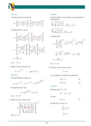 Solución:
Transformando previamente:
2 2
ab . b-a
+ ba . a-b
ab(ba)-a
+ ba(ab)-b
E =
[––––––––––––
]=
[–––––––––––––
]
ab . ba
+ ba . ab
ab . ba
+ ba . ab
reemplazando los datos:
2 2
1 1 1 1
–– –– –– ––
(ab
)
ba
+ (ba
) ab
20,5
+ (0 5) 2
E =
[–––––––––––––
]=
[––––––––––––
]
(ab
) ba
+ (ba
) ab
20,5
+ (0 5) 2
2 2
1
–
–
1 2 1
22
+
(––
) 4 + ––––
__
2 √2 4
2
E =
[––––––––––
]=
[––––––––
]=
[––––
]
1
–
–
–
––
1
–– 1
√2
2 2
+ –– √2 + ––
4
4
16
E = ––– = 8
2
Rpta.: E = 8
3.- Hallar el valor numérico de:
E = xxx+xx+xx
; para: xxx
= 2
Solución:
Transformando la expresión:
E = xxx
. xxx+xx
= xxx
. xxx
. xxx
= (xxx
)
(xxx
)
(xxx
)
Reemplazando el dato:
E = (2)
(2)
(2)
= 24
= 16
Rpta.: E = 16
4.- Hallar el valor numérico de:
1
- –
–
2
__________
_____
______
_
__
____
____
_
___
__
_
_
√x
3
√x2
√x3
3
√ x4
E =
[–––––––––––––––––
]
_____
___
___
___
____
__
___
__
__
__
__
__
__
_
1/2
√x √x
3
√x
3
√x
para: x = 16
Solución:
Transformando el numerador y denominador se-
paradamente:
_______________
___________
_____
__
__ __
√x
3
√x2
√x3
3
√ x =
36
√ x43
= x43/36
_____________
_____
_____
___
__
_
__
__ __
1/2
√x √x
3
√x
3
√x =
9
√x31
= x31/9
reemplazando:
1 1 1
- –
– - –
– - –
–
9 9 9
43
43 31 43 - 124
––
––-–– –––––
x 36
E =
[––––
] = [x36 9
] = [x 36
]
31
––
x 9
1
- –
–
9
81 81 1 1
- –
–
–
– (––
)(––
) –– –––
= [x 36
] = x 36 9
= x 4
=
4
√x
___
E =
4
√16 = 2
Rpta.: E = 2
5.- Calcular el valor numérico de:
E = xxy
si se cumple las condiciones siguientes:
xa
yb
= 2a
(1)
xb
ya
= 2b
(2)
Solución:
Multiplicando (1) . (2):
xa+b
. ya+b
= 2a+b
de aquí:
xy = 2 (3)
Dividiendo (1) entre (2):
xa-b
–––– = 2a-b
ya-b
x
–– = 2
y
- 32 -
α
α α
 