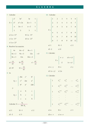 7. Calcular:
a3
3a3
3a 1
E = a3
a2
+ 2a 2a + 1 1
a 2a + 1 a + 2 1
1 3 3 1
a) (a + 1)6
b) (a - 3)6
c) (a - 1)6
d) (a - 2)6
e) (a + 2)6
8. Resolver la ecuación:
4x 6x + 2 8x + 1
6x + 2 9x + 3 12x = 0
8x + 1 12x 16x + 2
-11 97 97
a) –––– b) ––– c) - –––
97 11 11
11
d) -97 E) + –––
97
9. Si:
-2bc c2
b2
∆1
= c2
-2ac a2
b2
a2
-2ab
y:
a b c
∆2
= b c a
c a b
∆1
Calcular: E = ––––––––––
abc ∆2
a) 1 b) -1 c) 2
d) -2 e) 3
10. Calcular:
1 2 3 4 5 6
2 3 4 5 6 7
3 4 5 6 7 8
E =
4 5 6 7 8 9
5 6 7 8 9 10
6 7 8 9 10 11
a) 1 b) -1 c) 2
d) -2 e) 0
11. Calcular:
x - y y(x + y)
E =
-2 (x + y)
a) x - y b) x c) y
d) (x + y) e) 2x
12. Calcular:
n n n
1 C1
C2
… Cr-1
n+1 n+1 n+1
1 C1
C2
… C r-1
n+2 n+2 n+2
1 C1
C2
… C r-1
. . . .
. . . .
. . . .
n+r-1 n+r-1 n+r-1
1 C1
C2
… C r-1
a) n b) r c) 1
d) n - r e) n + r
Á L G E B R A
- 323 -
 