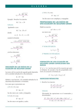 _______
-b - √b2
- 4ac
x1
= ––
–––––––––––
2a
Ejemplo.- Resolver la ecuación:
4x2
- 5x = 19
Solución:
Igualando a cero:
4x2
- 5x - 19 = 0
donde:
a = 4; b = -5; c = -19
usando la fórmula:
______________
-(-5) ± √(-5)2
- 4(4)(-19)
x = –––––––––––––––––––––––
2(4)
________
5 ± √25 + 304
x = –––––––––––––
8
con las soluciones:
____
5 + √329
x1
= –––––––––
8
____
5 - √329
x2
= –––––––––
8
DISCUSIÓN DE LAS RAÍCES DE LA
ECUACIÓN DE SEGUNDO GRADO
Las raíces de la ecuación de segundo grado dependen
de la cantidad subradical ∆ o discriminante:
∆ = b2
- 4ac
Debido a esta función, a la cantidad subradical se le
denomina discriminante o invariante.
Los casos que se presentan son:
a) Si ∆  0; o sea:
b2
- 4ac  0
las dos raíces son reales y desiguales.
b) Si ∆ = 0; o sea:
b2
- 4ac = 0
las dos raíces son iguales y reales.
c) Si ∆  0; o sea:
b2
- 4ac  0
las dos raíces son complejas y conjugadas.
PROPIEDADES DE LAS RAÍCES DE
UNA ECUACIÓN DE SEGUNDO GRADO
Dada la ecuación:
ax2
+ bx + c = 0
sus raíces son:
_______
-b + √b2
- 4ac
x1
= –––––––––––––
2a
_______
-b - √b2
- 4ac
x2
= –––––––––––––
2a
1º SUMA DE RAÍCES:
b
x1
+ x2
= - ––
a
2º PRODUCTO DE RAÍCES:
c
x1
x2
= ––
a
FORMACIÓN DE UNA ECUACIÓN DE
SEGUNDO GRADO CONOCIENDO SUS
RAÍCES
Si “x1
” y “x2
” son las raíces de la ecuación que quie-
re formarse, de acuerdo a las dos propiedades ante-
riores, la ecuación se formará así:
x2
- (x1
+ x2
)x + (x1
x2
) = 0
EJERCICIOS RESUELTOS
1.- Resolver la ecuación:
(3 - x)3
+ (4 + x)3
––––––––––––––– = 7
(3 - x)2
+ (4 + x)2
Solución:
Efectuando las operaciones en el numerador y
denominador:
27 - 27x + 9x2
- x3
+ 64 + 48x + 12x2
+ x3
––––––––––––––––––––––––––––––––––– = 7
9 - 6x + x2
+ 16 + 8x + x2
Á L G E B R A
- 327 -
 