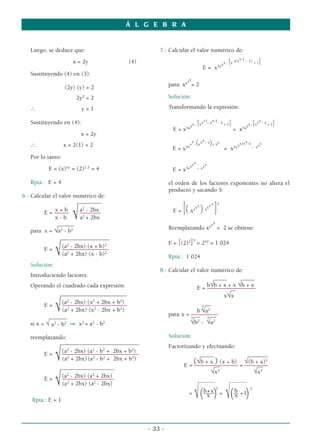 Luego, se deduce que:
x = 2y (4)
Sustituyendo (4) en (3):
(2y) (y) = 2
2y2
= 2
∴ y = 1
Sustituyendo en (4):
x = 2y
∴ x = 2(1) = 2
Por lo tanto:
E = (x)xy
= (2)2.1
= 4
Rpta.: E = 4
6.- Calcular el valor numérico de:
________
x + b a2
- 2bx
E = ––––– –––––––
x - b √a2
+ 2bx
_____
_
para x = √a2
- b2
___________
________
(a2
- 2bx) (x + b)2
E = ––––––––––––––––
√(a2
+ 2bx) (x - b)2
Solución:
Introduciendo factores:
Operando el cuadrado cada expresión:
_______________
____
_______
(a2
- 2bx) (x2
+ 2bx + b2
)
E = ––––––––––––––––––––––
√(a2
+ 2bx) (x2
- 2bx + b2
)
______
si x = √ a2
- b2 ⇒ x2
= a2
- b2
reemplazando:
_______________
________
________
(a2
- 2bx) (a2
- b2
+ 2bx + b2
)
E = ––––––––––––––––––––––––––
√(a2
+ 2bx)(a2
- b2
+ 2bx + b2
)
________
_____
________
(a2
- 2bx) (a2
+ 2bx)
E = ––––––––––
––––––––
√(a2
+ 2bx) (a2
- 2bx)
Rpta.: E = 1
7.- Calcular el valor numérico de:
E = x5xxx. [x x(xx-1 - 1) + 1]
para: xxxx
= 2
Solución:
Transformando la expresión:
E = x5xxx. [xx+1
. xx-1 - x + 1]
= x5xxx.[xxx - x + 1]
E = x5x
x
x
.(xxx - x)+ xx
= x5xxx+xx-x
. xxx
E = x5xxxx
. xxx
el orden de los factores exponentes no altera el
producto y sacando 5:
E = [( xxxx
)xxxx
]5
Reemplazando xxxx
= 2 se obtiene:
E = [(2)2
]5
= 210
= 1 024
Rpta.: 1 024
8.- Calcular el valor numérico de:
_____ _____
b√b + x + x √b + x
E = –––––––
––––––––––
__
x√x
__
b
3
√a2
para:x = –––––––––
__ __
3
√b2
-
3
√a2
Solución:
Factorizando y efectuando:
_____ _____
___
(√b + x ) (x + b) √(b + x)3
E = –––––––
–––––––
–– = ––––––––
__ __
√x3
√x3
_____
_____ __________
b+x 3
b 3
=
(–––––
) =
(–– +1
)
√ x √ x
Á L G E B R A
- 33 -
 