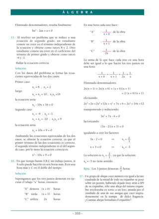 Eliminado denominadores, resulta finalmente:
bx2
- 2ax + a = 0
15.- Al resolver un problema que se reduce a una
ecuación de segundo grado, un estudiante
comete un error en el término independiente de
la ecuación y obtiene como raíces 8 y 2. Otro
estudiante comete un error en el coeficiente del
término de primer grado y obtiene como raíces
-9 y -1.
Hallar la ecuación correcta.
Solución:
Con los datos del problema se forma las ecua-
ciones equivocadas de los dos casos:
Primer caso:
x1
= 8 ; x2
= 2
luego:
x1
+ x2
= 10 ; x1
x2
=16
la ecuación sería:
x2
- 10x + 16 = 0
Segundo caso:
x1
= -9 ; x2
= -1
x1
+ x2
= -10 ; x1
x2
= 9
la ecuación sería:
x2
+ 10x + 9 = 0
Analizando las ecuaciones equivocadas de los dos
casos, se obtiene la ecuación correcta, ya que el
primer término de las dos ecuaciones es correcto,
el segundo término independiente es el del segun-
do caso, por lo tanto la ecuación correcta es:
x2
- 10x + 9 = 0
16.- En qué tiempo harán A,B,C un trabajo juntos, si
A sólo puede hacerlo en seis horas más, B en una
hora más y C en el doble del tiempo.
Solución:
Supongamos que los tres juntos demoran en eje-
cutar el trbajo “x” horas, entonces:
“A” demora (x + 6) horas
“B” tarda (x + 1) horas
“C” utiliza 2x horas
En una hora cada uno hace:
1
“A” : –––––– de la obra
x + 6
1
“B” : –––––– de la obra
x + 1
1
“C” : –––––– de la obra
2x
La suma de lo que hace cada uno en una hora
debe ser igual a lo que hacen los tres juntos en
una hora:
1 1 1 1
–––––– + –––––– + ––– = ––
x + 6 x + 1 2x x
Eliminado denominadores:
2x(x + 1) + 2x(x + 6) + (x + 6)(x + 1)
= 2 (x + 6)(x + 1)
efectuando:
2x2
+2x +2x2
+12x + x2
+ 7x + 6 = 2x2
+ 14x +12
transponiendo y reduciendo:
3x2
+ 7x - 6 = 0
factorizando:
(3x - 2)(x + 3) = 0
igualando a cero los factores:
2
3x - 2 = 0 ⇒ x1
= ––
3
x + 3 = 0 ⇒ x2
= -3
2
La solución es x1
= –– , ya que la solución:
3
x2
= -3 no tiene sentido.
2
Rpta.: Los 3 juntos demoran –– horas.
3
17.- Un grupo de abejas cuyo número era igual a la raíz
cuadrada de la mitad de todo su enjambre se posó
sobre un jazmín, habiendo dejado muy atrás a 8/9
de su enjambre, sólo una abeja del mismo enjam-
bre revoloteaba en torno a un loto, atraída por el
zumbido de una de sus amigas que cayó impru-
dentemente en la trampa de dulce fragancia.
¿Cuántas abejas formaban el enjambre?.
Á L G E B R A
- 333 -
 