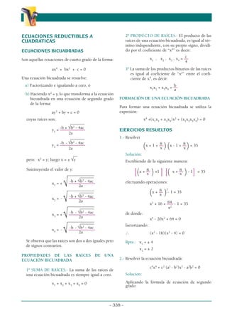 ECUACIONES REDUCTIBLES A
CUADRATICAS
ECUACIONES BICUADRADAS
Son aquellas ecuaciones de cuarto grado de la forma:
ax4
+ bx2
+ c = 0
Una ecuación bicuadrada se resuelve:
a) Factorizando e igualando a cero, ó
b) Haciendo x2
= y, lo que transforma a la ecuación
bicuadrada en una ecuación de segundo grado
de la forma:
ay2
+ by + c = 0
cuyas raíces son:
___
____
-b + √b2
- 4ac
y1
= ––––––––––––
2a
___
____
-b - √b2
- 4ac
y2
= ––––––––––––
2a
__
pero: x2
= y; luego x = ± √y
Sustituyendo el valor de y:
_____________
_______
-b + √b2
- 4ac
x1
= + √–––
––––––––––
2a
_____________
_______
-b + √b2
- 4ac
x2
= - √–––
––––––––––
2a
_____________
_______
-b - √b2
- 4ac
x3
= + √–––
––––––––––
2a
_____________
_______
-b - √b2
- 4ac
x4
= - √–––
––––––––––
2a
Se observa que las raíces son dos a dos iguales pero
de signos contrarios.
PROPIEDADES DE LAS RAÍCES DE UNA
ECUACIÓN BICUADRADA
1º SUMA DE RAÍCES.- La suma de las raíces de
una ecuación bicuadrada es siempre igual a cero.
x1
+ x2
+ x3
+ x4
= 0
2º PRODÚCTO DE RAÍCES.- El producto de las
raíces de una ecuación bicuadrada, es igual al tér-
mino independiente, con su propio signo, dividi-
do por el coeficiente de “x4
” es decir:
c
x1
. x2
. x3
. x4
= ––
4
3º La suma de los productos binarios de las raíces
es igual al coeficiente de “x2
” entre el coefi-
ciente de x4
, es decir:
b
x1
x2
+ x3
x4
= ––
a
FORMACIÓN DE UNA ECUACIÓN BICUADRADA
Para formar una ecuación bicuadrada se utiliza la
expresión:
x4
+(x1
x2
+ x3
x4
)x2
+ (x1
x2
x3
x4
) = 0
EJERCICIOS RESUELTOS
1.- Resolver
8 8
(x + 1 + ––
)(x - 1 + ––
)= 35
x x
Solución:
Escribiendo de la siguiente manera:
8 8
[(x + ––
)+1
] [( x + ––
)- 1
] = 35
x x
efectuando operaciones:
8 2
(x + ––
)- 1 = 35
x
64
x2
+ 16 + ––– - 1 = 35
x2
de donde:
x4
- 20x2
+ 64 = 0
factorizando:
∴ (x2
- 16)(x2
- 4) = 0
Rpta.: x1
= ± 4
x2
= ± 2
2.- Resolver la ecuación bicuadrada:
c4
x4
+ c2
(a2
- b2
)x2
- a2
b2
= 0
Solución:
Aplicando la fórmula de ecuación de segundo
grado:
- 338 -
α
α α
 