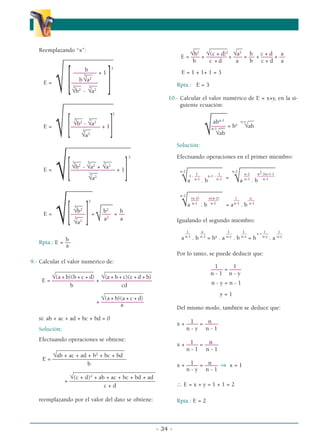 Reemplazando “x”:
–––––––––––––––––
b 3
–––––––– + 1
__
b
3
√a2
E =
[–––––––––
]
__ __
√ 3
√b2
-
3
√a2
–––––––––––––––––
3
__ __
3
√b2
-
3
√a2
E =
[–––––––––– + 1
]
__
√ 3
√a2
––––––––––––––––––––––
3
__ __ __
3
√b2
-
3
√a2
+
3
√a2
E =
[––––––––––––––– + 1
]
__
√ 3
√a2
–––––––––
3
––––
__
3
√b2
b2
b
E =
[–––––
]= ––– = ––
__
√ 3
√a2 √ a2
a
b
Rpta.: E = ––
a
9.- Calcular el valor numérico de:
_____________ ________________
√(a + b)(b + c + d) √(a + b + c)(c + d + b)
E = –––––––
–––––––– + –––––––––––––
–––––
b cd
_____________
√(a + b)(a + c + d)
+ –––
––––––––––––
a
si: ab + ac + ad + bc + bd = 0
Solución:
Efectuando operaciones se obtiene:
_______________________
√ab + ac + ad + b2
+ bc + bd
E = –––––––––––––––––––––––––
b
____________________________
√(c + d)2
+ ab + ac + bc + bd + ad
+ –––––––––––––––––––––––––––––
c + d
reemplazando por el valor del dato se obtiene:
__ ______ __
√b2
√(c + d)2
√a2
b c + d a
E = ––– + ––––––– + ––– = –– + –––– + ––
b c + d a b c + d a
E = 1 + 1+ 1 = 3
Rpta.: E = 3
10.- Calcular el valor numérico de E = x+y, en la si-
guiente ecuación:
––––––
__
abn-1
––––– = bx
n-y
√ab
––
√n-1
√ab
Solución:
Efectuando operaciones en el primer miembro:
–––––––––––– ––––––––––––
1 1 n-2 n2-2n+1-1
n-2
1 - ––– n-1 - –––
=
n-2
––– –––––––––
√a n-1
. b n-1
√a n-1
. b n-1
––––––––––––
(n-2) n(n-2) 1 n
n-2
–––– –––––– ––– ––––
√a n-1
. b n-1
= an-1
. b n-1
Igualando el segundo miembro:
1 n 1 1 1 1
–––– –––– –––– –––– x + –––– ––––
a n-1
. b n-1
= bx
. a n-y
. b n-y
= b n-y
. a n-y
Por lo tanto, se puede deducir que:
1 1
–––– = ––––
n - 1 n - y
n - y = n - 1
y = 1
Del mismo modo, también se deduce que:
1 n
x + –––– = –––––
n - y n - 1
1 n
x + –––– = –––––
n - 1 n - 1
1 n
x + –––– = ––––– ⇒ x = 1
n - y n - 1
∴ E = x + y = 1 + 1 = 2
Rpta.: E = 2
- 34 -
α
α α
 