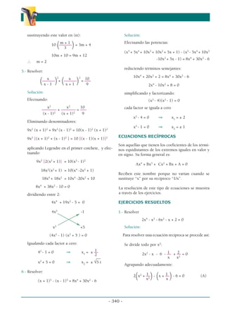 sustituyendo este valor en (α):
m + 1
10
(––––––
)= 3m + 4
3
10m + 10 = 9m + 12
∴ m = 2
5.- Resolver:
x 2
x 2
10
(––––––
)+
(––––––
) = –––
x - 1 x + 1 9
Solución:
Efectuando:
x2
x2
10
––––––– + ––––––– = –––
(x - 1)2
(x + 1)2
9
Eliminando denominadores:
9x2
(x + 1)2
+ 9x2
(x - 1)2
= 10(x - 1)2
(x + 1)2
9x2
[(x + 1)2
+ (x - 1)2
] = 10 [(x - 1)(x + 1)]2
aplicando Legendre en el primer corchete, y efec-
tuando:
9x2
[2(x2
+ 1)] = 10(x2
- 1)2
18x2
(x2
+ 1) = 10(x4
-2x2
+ 1)
18x4
+ 18x2
= 10x4
-20x2
+ 10
8x4
+ 38x2
- 10 = 0
dividiendo entre 2:
4x4
+ 19x2
- 5 = 0
4x2
-1
x2
+5
(4x2
- 1) (x2
+ 5 ) = 0
Igualando cada factor a cero:
1
42
- 1 = 0 ⇒ x1
= ± ––
2
__
x2
+ 5 = 0 ⇒ x2
= ± √5 i
6.- Resolver:
(x + 1)5
- (x - 1)5
= 8x4
+ 30x2
- 6
Solución:
Efectuando las potencias:
(x5
+ 5x4
+ 10x3
+ 10x2
+ 5x + 1) - (x5
- 5x4
+ 10x3
-10x2
+ 5x - 1) = 8x4
+ 30x2
- 6
reduciendo términos semejantes:
10x4
+ 20x2
+ 2 = 8x4
+ 30x2
- 6
2x4
- 10x2
+ 8 = 0
simplificando y factorizando:
(x2
- 4)(x2
- 1) = 0
cada factor se iguala a cero
x2
- 4 = 0 ⇒ x1
= ± 2
x2
- 1 = 0 ⇒ x2
= ± 1
ECUACIONES RECÍPROCAS
Son aquellas que tienen los coeficientes de los térmi-
nos equidistantes de los extremos iguales en valor y
en signo. Su forma general es:
Ax4
+ Bx3
+ Cx2
+ Bx + A = 0
Reciben este nombre porque no varían cuando se
sustituye “x” por su recíproco “1/x”.
La resolución de este tipo de ecuaciones se muestra
a través de los ejercicios.
EJERCICIOS RESUELTOS
1.- Resolver
2x4
- x3
- 6x2
- x + 2 = 0
Solución:
Para resolver una ecuación recíproca se procede así:
Se divide todo por x2
:
1 2
2x2
- x - 6 - –– + –– = 0
x x2
Agrupando adecuadamente:
1 1
2
(x2
+ ––
)-
(x + ––
)- 6 = 0 (A)
x2
x
- 340 -
α
α α
 
