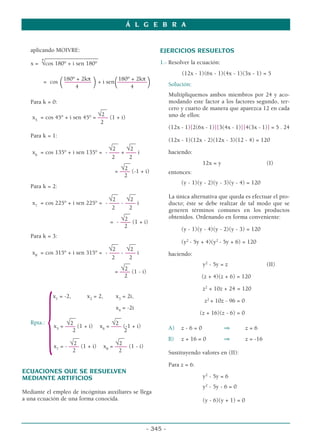aplicando MOIVRE:
__________________
x =
4
√cos 180° + i sen 180°
180º + 2kπ 180º + 2kπ
= cos
(–––––––––
)+ i sen
(––––––––––
)
4 4
Para k = 0:
__
√2
x5
= cos 45° + i sen 45° = –––
– (1 + i)
2
Para k = 1:
__ __
√2 √2
x6
= cos 135° + i sen 135° = - –––
– + –––
– i
2 2
__
√2
= –––
– (-1 + i)
2
Para k = 2:
__ __
√2 √2
x7
= cos 225° + i sen 225° = - –––
– - –––
– i
2 2
__
√2
= - –––
– (1 + i)
2
Para k = 3:
__ __
√2 √2
x8
= cos 315° + i sen 315° = - –––
– - –––
– i
2 2
__
√2
= –––
– (1 - i)
2
x1
= -2, x2
= 2, x3
= 2i,
x4
= -2i
Rpta.:
{ __ __
√2 √2
x5
= –––
– (1 + i) x6
= –––
– (-1 + i)
2 2
__ __
√2 √2
x7
= - –––
– (1 + i) x8
= ––––
– (1 - i)
2 2
ECUACIONES QUE SE RESUELVEN
MEDIANTE ARTIFICIOS
Mediante el empleo de incógnitas auxiliares se llega
a una ecuación de una forma conocida.
EJERCICIOS RESUELTOS
1.- Resolver la ecuación:
(12x - 1)(6x - 1)(4x - 1)(3x - 1) = 5
Solución:
Multipliquemos ambos miembros por 24 y aco-
modando este factor a los factores segundo, ter-
cero y cuarto de manera que aparezca 12 en cada
uno de ellos:
(12x - 1)[2(6x - 1)][3(4x - 1)][4(3x - 1)] = 5 . 24
(12x - 1)(12x - 2)(12x - 3)(12 - 4) = 120
haciendo:
12x = y (I)
entonces:
(y - 1)(y - 2)(y - 3)(y - 4) = 120
La única alternativa que queda es efectuar el pro-
ducto; éste se debe realizar de tal modo que se
generen términos comunes en los productos
obtenidos. Ordenando en forma conveniente:
(y - 1)(y - 4)(y - 2)(y - 3) = 120
(y2
- 5y + 4)(y2
- 5y + 6) = 120
haciendo:
y2
- 5y = z (II)
(z + 4)(z + 6) = 120
z2
+ 10z + 24 = 120
z2
+ 10z - 96 = 0
(z + 16)(z - 6) = 0
A) z - 6 = 0 ⇒ z = 6
B) z + 16 = 0 ⇒ z = -16
Sustituyendo valores en (II):
Para z = 6:
y2
- 5y = 6
y2
- 5y - 6 = 0
(y - 6)(y + 1) = 0
Á L G E B R A
- 345 -
 