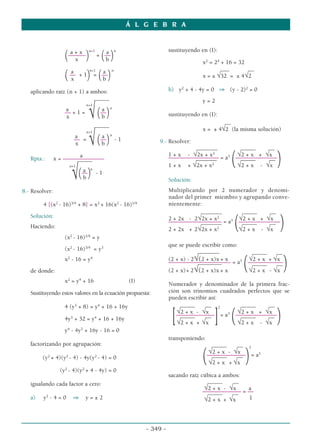 a + x n+1
a n
(––––––
) =
(––
)
x b
a n+1
a n
(–– + 1
) =
(––
)
x b
aplicando raíz (n + 1) a ambos:
_____
a
n+1
a n
–– + 1 =
(––
)
x √ b
_____
a
n+1
a n
–– =
(––
) - 1
x √ b
a
Rpta.: x = ––––––––––––––
_____
n+1
a n
(––
) - 1
√ b
8.- Resolver:
4 [(x2
- 16)3/4
+ 8] = x2
+ 16(x2
- 16)1/4
Solución:
Haciendo:
(x2
- 16)1/4
= y
(x2
- 16)3/4
= y3
x2
- 16 = y4
de donde:
x2
= y4
+ 16 (I)
Sustituyendo estos valores en la ecuación propuesta:
4 (y3
+ 8) = y4
+ 16 + 16y
4y3
+ 32 = y4
+ 16 + 16y
y4
- 4y3
+ 16y - 16 = 0
factorizando por agrupación:
(y2
+ 4)(y2
- 4) - 4y(y2
- 4) = 0
(y2
- 4)(y2
+ 4 - 4y) = 0
igualando cada factor a cero:
a) y2
- 4 = 0 ⇒ y = ± 2
sustituyendo en (I):
x2
= 24
+ 16 = 32
___ __
x = ± √32 = ± 4√2
b) y2
+ 4 - 4y = 0 ⇒ (y - 2)2
= 0
y = 2
sustituyendo en (I):
__
x = ± 4√2 (la misma solución)
9.- Resolver:
_______ _____ __
1 + x - √2x + x2
√2 + x + √x
––––––––––––––––– = a3
(––––––––––––––
)
––––––– ––––– ––
1 + x + √2x + x2
√2 + x - √x
Solución:
Multiplicando por 2 numerador y denomi-
nador del primer miembro y agrupando conve-
nientemente:
_______ _____ __
2 + 2x - 2√2x + x2
√2 + x + √x
–––––––––––––––––– = a3
(––––––––––––––
)
_______ _____ __
2 + 2x + 2√2x + x2
√2 + x - √x
que se puede escribir como:
____
____ _____ __
(2 + x) - 2√(2 + x)x + x √2 + x + √x
–––––––––––
––––––––––– = a3
(––––––––––––
)
________ _____ __
(2 + x)+ 2√(2 + x)x + x √2 + x - √x
Numerador y denominador de la primera frac-
ción son trinomios cuadrados perfectos que se
pueden escribir así:
_____ __ 2
_____ __
√2 + x - √x √2 + x + √x
[–––––––––––––
]= a3
(––––––––––––––
)
_____ __ _____ __
√2 + x + √x √2 + x - √x
transponiendo:
_____ __ 3
√2 + x - √x
(–––––––––––––
)= a3
_____ __
√2 + x + √x
sacando raíz cúbica a ambos:
_____ __
√2 + x - √x a
––––––––––––– = ––
_____ __
√2 + x + √x 1
Á L G E B R A
- 349 -
 