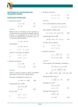 - 352 -
α
α α
SISTEMAS DE ECUACIONES DE
SEGUNDO GRADO
EJERCICIOS RESUELTOS
1.- Resolver el sistema:
x + y = 12 (1)
xy = 35 (2)
Solución:
Dada la suma y el producto de dos números, se
puede formar una ecuación de segundo grado de
acuerdo a la propiedad de las raíces de una
ecuación de segundo grado; entonces, sean “x” e
“y” las raíces de la ecuación:
t2
- 12t + 35 = 0
factorizando:
(t - 7)(t - 5) = 0
∴ t1
= 7 y t2
= 5
siendo 7 y 5 las raíces se tendrá:
x = 7 , y = 5
o:
x = 5 , y = 7
2.- Resolver el sistema:
x + y = 10 (I)
x2
+ y2
= 58 (II)
Solución:
Como se conoce la suma, se busca el producto
para formar ecuación de segundo grado.
Elevando el cuadrado la ecuación (I):
x2
+ 2xy + y2
= 100 (III)
Sustituyendo (II) en (III):
2xy + 58 = 100
xy = 21 (IV)
De (I) y (IV):
x = 7 , y = 3
o:
x = 3 , y = 7
3.- Resolver el sistema:
x3
+ y3
= 35 (I)
x + y = 5 (II)
Solución:
En (I), factorizando la suma de cubos:
(x + y)(x2
- xy + y2
) = 35
que se puede escribir como:
(x + y) [(x + y)2
- 3xy] = 35 (III)
Sustituyendo (II) en (III):
(5) (25 - 3xy) = 35 ; xy = 6 (IV)
De (II) y (IV) se obtiene:
x = 2 , y = 3
o:
x = 3 , y = 2
4.- Resolver el sistema:
___
x + y - √xy = 19 (I)
x2
+ y2
+ xy = 931 (II)
Solución:
En la ecuación (II) sumando y restando xy:
(x2
+ 2xy + y2
) - xy = 931
___
(x + y)2
- (√xy )
2
= 931
___ ___
(x + √xy + y) (x - √xy + y) = 931 (III)
Dividiendo (III) entre (I)
___
x + √xy + y = 49 (IV)
Sumando (I) y (IV):
2(x + y) = 68
x + y = 34 (V)
Restando (IV) menos (I):
___
2 √ xy = 30
xy = 225 (VI)
 