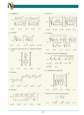 12. Simplificar:
{[(a2
)
3
]
4
}
-1/16
. a-11/6
. {a2
[a3
(a2
)
-2
]
-1
}
2
L = ––––––––––––––––––––––––––––––––––––––
-12 27
_______
_____
_ ________
___
______
__
_
__ _______
_
__
__
___ _____
__ __
[3
√a √a √a
3
√ a ] . [√√ 3
√a
3
√a-4]
a) a10
b) a8
c) a12
d) a13
e) 1
13. Calcular:
-1
_
_
_
_
√7 √7
√7
√7
__
√7 ___________
-7 –––––
___
___
__ __
7
y = [√√ 7
√7 ] [√√7 ]
__
a) 7 b) 1 c) √ 7 d) 49 e) 343
14. Señalar el exponente de “x”, después de simpli-
ficar:
__
4
√x
72
–––––
___
√6x
–––––
__
8
√x
P =
[––––––––
]
__ __
3
√x .
9
√x
––––––––
__
√x
a) 3 b) 2 c) 4 d) 1 e) 5
15. Efectuar:
–
– –
– –
–
–
– √4 –
– √2 –
– √3
_
_
√3
_
_
√4
_
_
√2
[√4 ] [√4 ] [√4 ]
1
J =
(––––––––––––
)
_ _ _
(√6 + √3 - √2 )
2
_ _ _ _ _
a) 2
√3
b) 3
√2
c) 6
√6
d) 2
√6
e) 6
√2
16. Efectuar:
——————————————
1
— 1
— 1
— 1
—
1
–
R =
{[(2 )
-1
+
(3 )
-2
+
(2 )
-2
]
-1
. (3 )
-(3)
-1
}
-2
[2
-1
+ 3
-1
+ 6
-1
]
-1
(1
—
)
-(1
– )
-1
1
—
2
2
+ (5 )
-1
a) 25 b) 16 c) 4 d) 9 e) 81
17. Efectuar:
1
1
1
–
- –
–
2
2
6
––––––––––––– –––––––––––
________
_____ _____
__ __
4√3 √3
3
√4√3 √3
A =
[ –––––––––––––
][ ––
––––––––––
]
_______
_____ ___
_____
___ ___
√3
√8 (27
4
√27 ) √9√64
4
√27
a) 1/2 b) 1/3 c) 1/9 d) 1/4 e) 2
18. Calcular:
________________
______
__________________
_
____ _________
32n
+ 8 16 90n n
32n
+ 16n
––––––– + ––– ––– - ––––––––
√√25n-8
+ 1 5 √ 62n
√ 8n
+ 4n
C = –––––––––––––––––––––––––––––––––––
–––––––––– –––––––
n+1
23n+2 1-n
31-n
+ 1
––––
–––––– - –
–––
––––
√ 8n+1
- 23n+2
√3n-1
+ 1
a) 1 b) 0 c) -1 d) -2 e) 1/2
19. Expresar en forma simplificada:
____________________________
_
________________________
__________________
__________
______
__
L = √xn
√xn-1
√xn-2
… √x3
√x2
√x
__ __ __
a) xn
√x b) xn-1
n
√x c) xn-1 2n
√x
__
_
d)
n2
√xn2
e) x
20. Simplificar la expresión:
16
- ––
30
____
__
_
_______
_______
___
___
____
__
1
––
√x
––––––
√ x
––––––––
√ x
–––––––––
––––
E =
[√ x
]
__
1
a) x b) √x c) x2
d) –– e) 1
x
21. Resolver la ecuación exponencial:
_ ____
__
x-x2x2
=
√2
√√2
__ __
√2 √2 1
a) 1 b) ––– c) ––– d) –– e) 2
2 3 2
- 36 -
α
α α
 