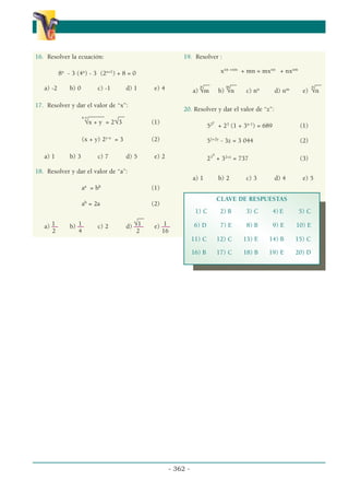 - 362 -
α
α α
16. Resolver la ecuación:
8x
- 3 (4x
) - 3 (2x+1
) + 8 = 0
a) -2 b) 0 c) -1 d) 1 e) 4
17. Resolver y dar el valor de “x”:
_____ __
x-y
√x + y = 2√3 (1)
(x + y) 2y-x
= 3 (2)
a) 1 b) 3 c) 7 d) 5 e) 2
18. Resolver y dar el valor de “a”:
aa
= bb
(1)
ab
= 2a (2)
__
1 1 √1 1
a) –– b) –– c) 2 d) ––– e) –
––
2 4 2 16
19. Resolver :
xxn +xm
+ mn = mxxn
+ nxxm
__ __ __
a)
n
√m b)
m
√n c) nn
d) nm
e)
n
√n
20. Resolver y dar el valor de “z”:
52y
+ 23
(1 + 3x-1
) = 689 (1)
51+2y
- 3z = 3 044 (2)
23
x
+ 32+z
= 737 (3)
a) 1 b) 2 c) 3 d) 4 e) 5
CLAVE DE RESPUESTAS
1) C 2) B 3) C 4) E 5) C
6) D 7) E 8) B 9) E 10) E
11) C 12) C 13) E 14) B 15) C
16) B 17) C 18) B 19) E 20) D
 
