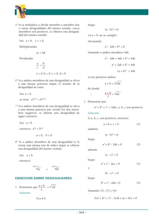 5º Si se multiplica o divide miembro a miembro dos
o varias desigualdades del mismo sentido, cuyos
miembros son positivos, se obtiene una desigual-
dad del mismo sentido.
Sea: a  b, y c  d.
Multiplicando:
ac  bd
Dividiendo:
a b
––  ––
c d
a  0, b  0, c  0, d  0
6º Si a ambos miembros de una desigualdad se eleva
a una misma potencia impar, el sentido de la
desigualdad no varía.
Sea: a  b
se tiene: a2m+1
 b2m+1
7º Si a ambos miembros de una desigualdad se eleva
a una misma potencia par, siendo los dos miem-
bros negativos, se obtiene una desigualdad de
signo contrario.
Sea: a  b
entonces : a2n
 b2n
a  0, b  0
8º Si a ambos miembros de una desigualdad se le
extrae una misma raíz de índice impar se obtiene
una desigualdad del mismo sentido.
Sea: a  b
entonces:
2m+1 ––– 2m+1 –––
√a  √b
EJERCICIOS SOBRE DESIGUALDADES
___
a + b
1.- Demostrar que –––––  √ ab
2
Solución:
Si a ≠ b
luego:
(a - b)2
 0
(si a = b, no se cumple)
efectuando:
a2
- 2ab + b2
 0
Sumando a ambos miembros 4ab:
a2
- 2ab + 4ab + b2
 4ab
a2
+ 2ab + b2
 4ab
(a + b)2
 4ab
si son positivos ambos:
___
a + b  2√ab
de donde:
___
a + b
∴ –––
––  √ab
2
2.- Demostrar que:
a3
+ b3
+ c3
 3abc; a, b, c son positivos.
Solución:
Si a, b, c, son positivos, entonces:
a + b + c  0 (1)
también:
(a - b)2
 0
luego:
a2
+ b2
- 2ab  0 (2)
además:
(a - c)2
 0
luego:
a2
+ c2
- 2ac  0 (3)
y:
(b - c)2
 0
luego:
b2
+ c2
- 2ab  0 (4)
Sumando (2), (3) y (4):
2(a2
+ b2
+ c2
) - 2(ab + ac + bc)  0
- 364 -
α
α α
 