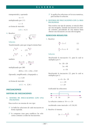 transponiendo y operando:
-x  -3
multiplicando por (-1):
x  3
en forma de intervalo:
x ∈ ( - ∞,3 )
4.- Resolver:
5
––––––– 7
–––––––
5x + 13 8x + 1
––––––– –––––––
2 4
√3  √27
Solución:
Transformando, para que tenga la misma base:
5x + 13 8x + 1
––––––– –––––––
10 28
3  (33
)
5x + 13 24x + 3
––––––– –––––––
10 28
3  3
también:
5x + 13 24x + 3
–––––––  –––––––
10 28
multiplicando por 280:
28(5x + 13)  (24x + 3)10
Operando, simplificando y despejando x:
x  3,34
en forma de intervalo:
x ∈ ( - ∞, 3,34 )
INECUACIONES
SISTEMA DE INECUACIONES
1.- SISTEMA DE INECUACIONES CON UNA
INCOGNITA
Para resolver un sistema de este tipo:
1º Se halla las soluciones de cada inecuación en
forma separada.
2º Se comparan éstas para establecer las solu-
ciones comunes a todas las inecuaciones.
3º Se grafica las soluciones en la recta numérica,
para facilitar la solución.
2.- SISTEMAS DE INECUACIONES CON 2 ó MAS
INCOGNITAS
Para resolver este tipo de sistema, se trata de elimi-
nar una incógnita, restando inecuaciones de senti-
do contrario, procediendo de esta manera hasta
obtener una inecuación con una sola incógnita.
EJERCICIOS RESUELTOS
1.- Resolver:
3x
––– - 5  7 (1)
4
x
–– + 3  x - 9 (2)
2
Solución:
Resolviendo la inecuación (1), para lo cual se
multiplica por 4:
3x - 20  28
3x  48
x  16
Resolviendo la inecuación (2), para lo cual se
multiplica por 2:
x + 6  2x - 18
-x  -24
x  24
Graficando las soluciones:
-∞ 0 16 24 +∞
La solución común es: 16  x  24
escribiendo como intervalo: x ∈ (16,24)
2.- Resolver el sistema:
x - 2
2x - 1  ––––– (1)
2
Á L G E B R A
- 367 -
 