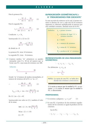 Á L G E B R A
- 379 -
Para la primera P.A.:
57 - 3 54
r1
= –––––– = –––––– (1)
m + 1 m + 1
Para la segunda P.A.:
19 - 5 14
r2
= –––––––––– = –––––– (2)
(m - 2) + 1 m - 1
Condición: r1
= 3r2
Sustituyendo (1) y (2) en (3):
54 14
–––––- = 3
(–––––
)
m + 1 m - 1
de donde m = 8
La primera P.A. tiene 10 términos.
La segunda P.A. tiene 8 términos.
10.- Cuántos medios “m” aritméticos se pueden
interpolar entre 8 y 48 de tal manera que se
forme una P.A. cuya suma de términos sea 588.
Solución:
8 … 48
144424443
m
Siendo “m” el número de medios interpolados, el
número de términos de la P.A. es “m + 2”.
48 - 8 40
∴ r = –––––– = ––––– (1)
m + 1 m + 1
m + 2
Sm+2
= [2t1
+ (m + 1)r]
(–––––
) (2)
2
De (1): (m + 1)r = 40
Sustituyendo este valor en (2) y también el valor
de la suma:
m + 2
588 = (2 . 8 + 40)
(–––––
)
2
56(m + 2) = 1 176
m = 19
B)PROGRESIÓN GEOMÉTRICA(P.G.)
O “PROGRESIONES POR COCIENTE”
Es una sucesión de números en la cual, el primer tér-
mino es distinto de cero y cada uno de los términos
siguientes se obtienen multiplicando al anterior por
una cantidad constante, llamada razón de la P.G.
Símbolos: t1
= primer término
tn
= término de lugar “n” o
término enésimo
q = razón
n = número de términos
Sn
= suma de “n” términos
Pn
= producto de “n” términos
REPRESENTACIÓN DE UNA PROGRESIÓN
GEOMETRICA
: : t1
: t2
: t3
: … : tn-1
: tn
Por definición: tn
= tn-1
q
tn
∴ q = –––––
tn-1
NOTA.- La razón de una P.G. se halla divi-
diendo dos términos consecutivos.
Si la razón es mayor que la unidad la P.G. es cre-
ciente y si la razón es menor que la unidad la
P.G. es decreciente.
PROPIEDADES:
1º Un término cualquiera tn
= t1
qn-1
(1)
2º En una P.G. el producto de dos términos equidis-
tantes de los extremos es igual al producto de los
extremos.
Sea la P.G.:
: : t1
: t2
: … : tp
: … : tq
: … : tn-1
: tn
 