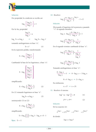 Solución:
Por propiedad, la condición se escribe así:
loga
b
loga
{––––––
}= 1
loga
c
Por la 4ta. propiedad:
loga
b
–
––––– = a
loga
c
loga
b = a loga
c → loga
b = loga
ca
tomando antilogaritmos en base “a”:
b = ca
(1)
En la expresión pedida, transformando:
logb
a
E = loga
{––––––
}
logc
a
Cambiando la base de los logaritmos, a base “a”:
loga
a
––––––
loga
b
E - loga
{––––––
}
loga
a
––––––
loga
c
simplificando:
loga
c
E = loga (–––––––
) (2)
loga
b
En (1) tomando logaritmos en base “a”:
loga
b = a loga
c (3)
sustituyendo (3) en (2):
loga
c
E = loga (–––––––
)
a loga
c
simplificando:
1
E = loga (––
)= loga
1 - loga
a = 0 - 1
a
Rpta.: E = -1
10.- Resolver:
8 - log5
x log3
x
logx (–––––––––
) - 1 = 0
log5
x
Solución:
Efectuando el logaritmo de la potencia y pasando
“-1” al segundo miembro:
8 - log5
x
log3
x . logx (–––––––––
)= 1
log5
x
8 - log5
x 1
logx (–––––––––
)= ––––––
log5
x log3
x
En el segundo término cambiando la base “x”:
8 - log5
x 1
logx (–––––––––
)= ––––––
log5
x logx
x
–––
––––
logx
3
8 - log5
x
logx (–––––––––
)= logx
3
log5
x
Tomando antilogaritmos en base “x”:
8 - log5
x
–––––––– = 3 → 8 - log5
x = 3 log5
x
log5
x
8 = 4 log5
x → 2 = log5
x
Por definición:
x = 52
→ x = 25
11.- Resolver el sistema:
x
log2
xy - log2
–– = 8 (1)
y
2log x
= 4log y
(2)
Solución:
De la ecuación (2):
log x log y 2 log y log y2
2 = (22
) = 2 = 2
de donde:
log x = log y2
- 394 -
α
α α
 