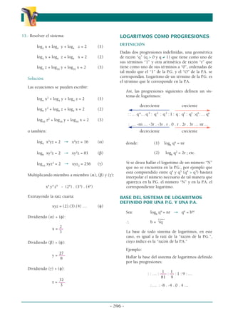 13.- Resolver el sistema:
log2
x + log4
y + log4
z = 2 (1)
log3
x + log9
z + log9
x = 2 (2)
log4
z + log16
y + log16
x = 2 (3)
Solución:
Las ecuaciones se pueden escribir:
log4
x2
+ log4
y + log4
z = 2 (1)
log9
y2
+ log9
z + log9
x = 2 (2)
log16
z2
+ log16
y + log16
x = 2 (3)
o también:
log4
x2
yz = 2 → x2
yz = 16 (α)
log9
xy2
z = 2 → xy2
z = 81 (β)
log16
xyz2
= 2 → xyz2
= 256 (γ)
Multiplicando miembro a miembro (α), (β) y (γ):
x4
y4
z4
- (24
) . (34
) . (44
)
Extrtayendo la raíz cuarta:
xyz = (2).(3).(4) … (φ)
Dividiendo (α) ÷ (φ):
2
x = ––
3
Dividiendo (β) ÷ (φ):
27
y = –––
8
Dividiendo (γ) ÷ (φ):
32
z = –––
3
LOGARITMOS COMO PROGRESIONES
DEFINICIÓN
Dadas dos progresiones indefinidas, una geométrica
de razón “q” (q  0 y q ≠ 1) que tiene como uno de
sus términos “1” y otra aritmética de razón “r” que
tiene como uno de sus términos a “0”, ordenadas de
tal modo que el “1” de la P.G. y el “O” de la P.A. se
correspondan. Logaritmo de un término de la P.G. es
el término que le corresponde en la P.A.
Así, las progresiones siguientes definen un sis-
tema de logaritmos:
decreciente creciente
: : … q-n
… q-3
: q-2
: q-1
: 1 : q : q2
: q3
: q4
: … qn
: … -rn … -3r . -3r . r . 0 . r . 2r . 3r … nr…
decreciente creciente
donde: (1) logb
qn
= nr
(2) logb
q2
= 2r ; etc.
Si se desea hallar el logaritmo de un número “N”
que no se encuentra en la P.G., por ejemplo que
está comprendido entre q4
y q5
(q4
 q5
) bastará
interpolar el número necesario de tal manera que
aparezca en la P.G. el número “N” y en la P.A. el
correspondiente logaritmo.
BASE DEL SISTEMA DE LOGARITMOS
DEFINIDO POR UNA P.G. Y UNA P.A.
Sea: logb
qn
= nr → qn
= bnr
__
∴ b =
r
√q
La base de todo sistema de logaritmos, en este
caso, es igual a la raíz de la “razón de la P.G.”,
cuyo índice es la “razón de la P.A.”
Ejemplo:
Hallar la base del sistema de logaritmos definido
por las progresiones:
1 1
: : … : ––– : –– : 1 : 9 : …
81 9
: … : -8 . -4 . 0 . 4 …
- 396 -
α
α α
 