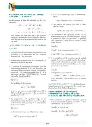 - 398 -
α
α α
SISTEMA DE LOGARITMOS DECIMALES,
VULGARES O DE BRIGGS
Son logaritmos de base 10 definidos por las pro-
gresiones:
: : … 10- n
… : 10-3
: 10-2
: 10-1
: 1 : 10 :
: 102
: 103
: … 10n
: …
: … -n : … -3 .- 2 . -1 . -0 . 1 . 2 . 3 … n …
Este sistema de logaritmos es el que general-
mente se emplea en el cálculo numérico por coin-
cidir su base con la del sistema de numeración
decimal.
PROPIEDADES DEL SISTEMA DE LOGARITMOS
VULGARES
1º Los logaritmos de los números mayores que 1 son
positivos y los logaritmos de los números
menores que 1 son negativos.
2º Los logaritmos de potencias de 10, son iguales al
exponente de dicha potencia.
3º El logaritmo de un número comprendido entre dos
potencias consecutivas de 10 son decimales; por
ejemplo el logaritmo de un número comprendido
entre 102 y 103 está comprendido entre 2 y 3, la
parte entera se llama CARACTERISTICA y la parte
decimal se llama MANTISA.
Ejemplos:
En las Tablas de Logaritmos:
log 545 = 2,736397
(este es un número comprendido entre 102
y
103
), donde la característica es 2 y la mantisa es
igual a : 0,736397
4º La característica del logaritmo vulgar de un
número mayor o igual que uno, es positiva e igual
al número de cifras que hay en la parte entera,
menos una unidad.
Ejemplos:
i) 5 es un número de una cifra entera, luego:
log 5 tiene como característica 0.
ii) 27,95 es un número que tiene 2 cifras enteras,
luego:
log 27,95 tiene como característica 1.
iii) 457,383 es un número que tiene 3 cifras
enteras, luego:
log 457,383 tiene como característica 2.
5º La característica del logaritmo decimal de un
número menor que la unidad es negativa, o igual
al número de ceros que preceden a la primera
cifra significativa, considerando incluso el cero
de los enteros.
Ejemplos:
i) log 0,7 tiene como característica -1.
ii) log 0,0041 tiene como característica -3.
6º Si se multiplica o divide un número por la unidad
seguida de ceros, no altera la mantisa de su loga-
ritmo; pero la característica aumenta o disminuye
respectivamente de tantas unidades como ceros
acompañan a la unidad.
Ejemplo:
los logaritmos de los números:
0,000453 ; 0,00453 ; 0,0453 ; 0,453 ; 4,53
tienen diferentes características pero la misma
mantisa.
CÁLCULO DE LA MANTISA.- El cálculo de la man-
tisa del logaritmo de un número se lleva a cabo me-
diante el uso de la Tabla de Logaritmos.
TRANSFORMAR UN LOGARITMO
TOTALMENTE NEGATIVO EN OTRO
PARCIALMENTE NEGATIVO Y VICEVERSA
1) Para transformar un logaritmo totalmente negativo
en otro parcialmente negativo, se suma “-1” a la
característica, “+1” a la mantisa.
Ejemplo: Se procede así:
colog 75 = -log 75 = -2,875061
= -(2 + 0,8755061)
 