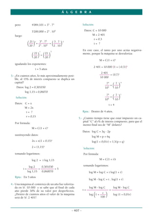 pero: 4’084,101 = 35
. 75
3’200,000 = 25
. 105
luego:
t 5
21 35
. 75
3 . 7
(–––
) = ––––––– =
(–––––
)
20 25
. 105
2 . 10
t 5
21 21
(–––
) =
(–––
)
20 20
igualando los exponentes:
t = 5 años
3.- ¿En cuántos años, lo más aproximadamente posi-
ble, al 15% de interés compuesto se duplica un
capital?
Datos: log 2 = 0,301030
log 1,15 = 0,06070
Solución:
Datos: C = x
M = 2x
t = ?
r = 0,15
Por fórmula:
M = C(1 + r)t
sustituyendo datos:
2x = x(1 + 0,15)t
2 = (1,15)t
tomando logaritmos:
log 2 = t log 1,15
log 2 0,301030
t = ––––––– = ––––––––– = 5
log 1,15 0,060070
Rpta.: En 5 años
4.- Una máquina al comienzo de un año fue valoriza-
da en S/. 10 000 y se sabe que al final de cada
año pierde 30% de su valor por desperfectos.
¿Dentro de cuántos años el valor de la máquina
será de S/. 2 401?
Solución:
Datos: C = 10 000
M = 2 401
r = 0,3
t = ?
En este caso, el tanto por uno actúa negativa-
mente, porque la máquina se desvaloriza:
M = C(1 + r)t
2 401 = 10 000 [1 + (-0,3)]t
2 401
––––––– = (0,7)t
10 000
74
7 4
––– =
(–––
)
104
10
74
7 t
––– =
(–––
)
104
10
t = 4
Rpta.: Dentro de 4 años.
5.- ¿Cuánto tiempo tiene que estar impuesto un ca-
pital “C” al r% de interés compuesto, para que el
monto final sea de “M” dolares?
Datos: log C = 3q - 2p
log M = p + 6q
log(1 + 0,01r) = 1,5(p + q)
Solución:
Por fórmula:
M = C(1 + r)t
tomando logaritmos:
log M = log C + t log(1 + r)
log M - log C = t . log(1 + r)
log M - log C log M - log C
t = ––––––––––––––– = ––––––––––––––
r
log (1 + ––––
) log (1 + 0,01r)
100
Á L G E B R A
- 407 -
 
