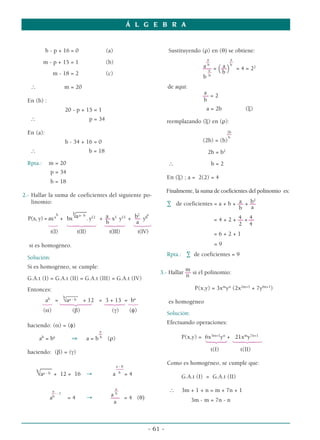 Á L G E B R A
- 61 -
b - p + 16 = 0 (a)
m - p + 15 = 1 (b)
m - 18 = 2 (c)
∴ m = 20
En (b) :
20 - p + 15 = 1
∴ p = 34
En (a):
b - 34 + 16 = 0
∴ b = 18
Rpta.: m = 20
p = 34
b = 18
2.- Hallar la suma de coeficientes del siguiente po-
linomio:
––––
b b
√aa - b a b2 a
P(x, y) = axa
+ bx . y12
+ –– x3
y13
+ –– yb
b a
123 14243 14243 123
t(I) t(II) t(III) t(IV)
si es homogéneo.
Solución:
Si es homogéneo, se cumple:
G.A.t (I) = G.A.t (II) = G.A.t (III) = G.A.t (IV)
Entonces:
____
ab
=
b
√aa - b + 12 = 3 + 13 = ba
123 123 14243 123
(α) (β) (γ) (φ)
haciendo: (α) = (φ)
a
–
ab
= ba
⇒ a = b b
(ρ)
haciendo: (β) = (γ)
a - b
–––– ––––
b
√aa - b + 12 = 16 → a b
= 4
a
a ––
–– - 1
a b
ab
= 4 → ––– = 4 (θ)
a
Sustituyendo (ρ) en (θ) se obtiene:
a a
–– ––
a b
a b
––– = (––) = 4 = 22
a
b
––
b b
de aquí:
a
–– = 2
b
a = 2b (ξ)
reemplazando (ξ) en (ρ):
2b
––
–
b
(2b) = (b)
2b = b2
∴ b = 2
En (ξ) ; a = 2(2) = 4
Finalmente, la suma de coeficientes del polinomio es:
a b2
∑ de coeficientes = a + b + –– + ––
b a
4 4
= 4 + 2 + –– + ––
2 4
= 6 + 2 + 1
= 9
Rpta.: ∑ de coeficientes = 9
m
3.- Hallar –– si el polinomio:
n
P(x,y) = 3xm
yn
(2x2m+1
+ 7y6n+1
)
es homogéneo
Solución:
Efectuando operaciones:
P(x,y) = 6x3m+1
yn
+ 21xm
y7n+1
123 14243
t(I) t(II)
Como es homogéneo, se cumple que:
G.A.t (I) = G.A.t (II)
∴ 3m + 1 + n = m + 7n + 1
3m - m = 7n - n
 