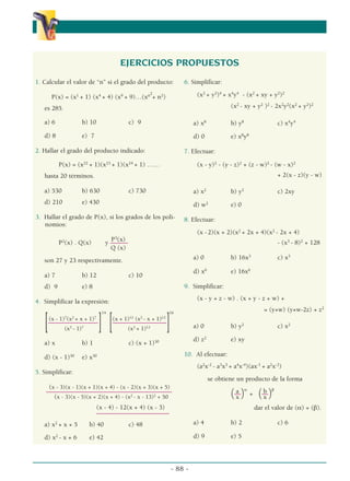 - 88 -
α
α α
EJERCICIOS PROPUESTOS
1. Calcular el valor de “n” si el grado del producto:
P(x) = (x1
+ 1) (x4
+ 4) (x9
+ 9)…(xn2
+ n2
)
es 285.
a) 6 b) 10 c) 9
d) 8 e) 7
2. Hallar el grado del producto indicado:
P(x) = (x22
+ 1)(x23
+ 1)(x24
+ 1) ……
hasta 20 términos.
a) 530 b) 630 c) 730
d) 210 e) 430
3. Hallar el grado de P(x), si los grados de los poli-
nomios:
P3
(x)
P2
(x) . Q(x) y ––––––
Q (x)
son 27 y 23 respectivamente.
a) 7 b) 12 c) 10
d) 9 e) 8
4. Simplificar la expresión:
14 16
(x - 1)7
(x2
+ x + 1)7
(x + 1)12
(x2
- x + 1)12
[–––––––––––––––––
] [––––––––––––––––––
–
]
(x3
- 1)7
(x3
+ 1)12
a) x b) 1 c) (x + 1)30
d) (x - 1)30
e) x30
5. Simplificar:
(x - 3)(x - 1)(x + 1)(x + 4) - (x - 2)(x + 3)(x + 5)
––––––––––––––––––––––––––––––––––––––––––––––––
(x - 3)(x - 5)(x + 2)(x + 4) - (x2
- x - 13)2
+ 50
(x - 4) - 12(x + 4) (x - 3)
–––––––––––––––––––––––––
a) x2
+ x + 5 b) 40 c) 48
d) x2
- x + 6 e) 42
6. Simplificar:
(x2
+ y2
)4
+ x4
y4
- (x2
+ xy + y2
)2
(x2
- xy + y2
)2
- 2x2
y2
(x2
+ y2
)2
a) x8
b) y8
c) x4
y4
d) 0 e) x8
y8
7. Efectuar:
(x - y)2
- (y - z)2
+ (z - w)2
- (w - x)2
+ 2(x - z)(y - w)
a) x2
b) y2
c) 2xy
d) w2
e) 0
8. Efectuar:
(x -2)(x + 2)(x2
+ 2x + 4)(x2
- 2x + 4)
- (x3
- 8)2
+ 128
a) 0 b) 16x3
c) x3
d) x6
e) 16x6
9. Simplificar:
(x - y + z - w) . (x + y - z + w) +
= (y+w) (y+w-2z) + z2
a) 0 b) y2
c) x2
d) z2
e) xy
10. Al efectuar:
(a2
x-2
- a3
x3
+ a4
x-4
)(ax-1
+ a2
x-2
)
se obtiene un producto de la forma
a α
b β
(––) + (––)
x x
dar el valor de (α) + (β).
a) 4 b) 2 c) 6
d) 9 e) 5
 
