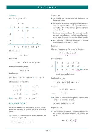 Solución:
Dividiendo por Horner:
-4 +6
2 8 0 +4 +m +n +p
-4 0 -12
-1
+2 0 +6
0
-3 -3 0 -9
4 -2 3 m-15 n+6 p-9
El cociente es:
4x2
- 2x + 3
El resto es:
(m - 15)x2
+ (n + 6)x + (p - 9)
Por condición el resto es:
5x2
+ 7x + 8
Por lo tanto:
(m - 15)x2
+ (n + 6)x + (p - 9) ≡ 5x2
+ 7x + 8
identificando coeficientes:
m - 15 = 5 ⇒ m = 20
n + 6 = 7 ⇒ n = 1
p - 9 = 8 ⇒ p = 17
Rpta.: m = 20, n = 1, p = 17
REGLA DE RUFFINI
Se utiliza para dividir polinomios cuando el divi-
sor es un binomio de primer grado. Se estudia 3
casos:
a) Cuando el coeficiente del primer término del
divisor es igual a 1.
Su forma general es : x ± b
Se opera así:
• Se escribe los coeficientes del dividendo en
línea horizontal.
• Se escribe el término independiente del divi-
sor, con signo cambiado, un lugar a la izquier-
da y abajo del coeficiente del primer término
del dividendo.
• Se divide como en el caso de Horner, teniendo
presente que el primer coeficiente del cocien-
te, es igual al primer coeficiente del dividendo
• Para obtener el cociente, se separa la última
columna que viene a ser el resto.
Ejemplo:
Obtener el cociente y el resto en la división:
4x4
- 5x3
+ 6x2
+ 7x + 8
––––––––––––––––––––––
x + 1
Procedimiento:
4 -5 +6 +7 +8
-1 -4 +9 -15 +8
4 -9 +15 -8 16 resto
14444244443
coeficientes del cociente
Grado del cociente:
°⏐q⏐ = °⏐D⏐ - °⏐d⏐ = 4 - 1 = 3
cociente:
q = 4x3
- 9x2
+ 15x - 8
resto: R = 16
b) Cuando el coeficiente del primer término del
divisor es diferente de cero.
Su forma general es: ax ± b
Se procede así:
• Se transforma el divisor, extrayendo como fac-
tor común, el primer término del divisor; es
decir:
b
(ax ± b) = a(x ± ––)
a
Á L G E B R A
- 99 -
 