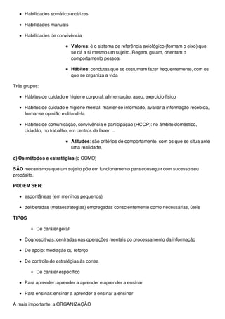 Habilidades somático-motrizes
Habilidades manuais
Habilidades de convivência
Valores: é o sistema de referência axiológico (formam o eixo) que
se dá a si mesmo um sujeito. Regem, guiam, orientam o
comportamento pessoal
Hábitos: condutas que se costumam fazer frequentemente, com os
que se organiza a vida
Três grupos:
Hábitos de cuidado e higiene corporal: alimentação, aseo, exercício físico
Hábitos de cuidado e higiene mental: manter-se informado, avaliar a informação recebida,
formar-se opinião e difundí-la
Hábitos de comunicação, convivência e participação (HCCP): no âmbito doméstico,
cidadão, no trabalho, em centros de lazer, ...
Atitudes: são critérios de comportamento, com os que se situa ante
uma realidade.
c) Os métodos e estratégias (o COMO)
SÃO mecanismos que um sujeito põe em funcionamento para conseguir com sucesso seu
propósito.
PODEM SER:
espontâneas (em meninos pequenos)
deliberadas (metaestrategias) empregadas conscientemente como necessárias, úteis
TIPOS
De caráter geral
Cognoscitivas: centradas nas operações mentais do processamento da informação
De apoio: mediação ou reforço
De controle de estratégias às contra
De caráter específico
Para aprender: aprender a aprender e aprender a ensinar
Para ensinar: ensinar a aprender e ensinar a ensinar
A mais importante: a ORGANIZAÇÃO
 