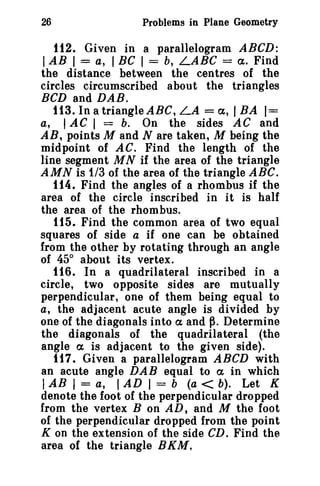 26

Problems in Plane Geometry

112. Given in a parallelogram ABeD:

I AB I = a, I Be I = b, LABC =

ct. Find
the distance between the centres of the
circles circumscribed about the triangles
BCD and DAB.
113. In a triangle ABC, LA = a, I BA 1=
a, lAC 1 = b. On the sides AC and
AR, points M and N are taken, M being the
midpoint of AC. Find the length of the
line segment M N if the area of the triangle
AMN is 1/3 of the area of the triangle ABC.
114. Find the angles of a rhombus if the
area of the circle inscribed in it is half
the area of the rhombus.
tt5. Find the common area of two equal
squares of side a if one can be obtained
from the other by rotating through an angle
of 45° about its vertex.
116. In a quadrilateral inscribed in a
circle, two opposite sides are mutually
perpendicular, one of them being equal to
a, the adjacent acute angle is divided by
one of the diagonals into ct and ~. Determine
the diagonals of the quadrilateral (the
angle a is adjacent to the given side).
117. Given a parallelogram ABeD with
an acute angle DAB equal to a in which
I AB I = a, I AD I = b (a < b). Let K
denote the foot of the perpendicular dropped
from the vertex B on AD, and M the foot
of the perpendicular dropped from the point
K on the extension of the side CD. Find the
area of the triangle BKM.

 