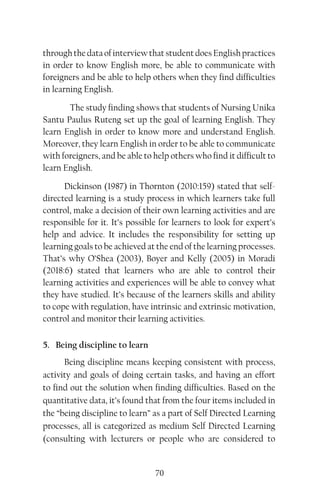 70
through the data of interview that student does English practices
in order to know English more, be able to communicate with
foreigners and be able to help others when they find difficulties
in learning English.
The study finding shows that students of Nursing Unika
Santu Paulus Ruteng set up the goal of learning English. They
learn English in order to know more and understand English.
Moreover, they learn English in order to be able to communicate
with foreigners, and be able to help others who find it difficult to
learn English.
Dickinson (1987) in Thornton (2010:159) stated that self-
directed learning is a study process in which learners take full
control, make a decision of their own learning activities and are
responsible for it. It’s possible for learners to look for expert’s
help and advice. It includes the responsibility for setting up
learning goals to be achieved at the end of the learning processes.
That’s why O’Shea (2003), Boyer and Kelly (2005) in Moradi
(2018:6) stated that learners who are able to control their
learning activities and experiences will be able to convey what
they have studied. It’s because of the learners skills and ability
to cope with regulation, have intrinsic and extrinsic motivation,
control and monitor their learning activities.
5. Being discipline to learn
Being discipline means keeping consistent with process,
activity and goals of doing certain tasks, and having an effort
to find out the solution when finding difficulties. Based on the
quantitative data, it’s found that from the four items included in
the “being discipline to learn” as a part of Self Directed Learning
processes, all is categorized as medium Self Directed Learning
(consulting with lecturers or people who are considered to
 