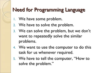 Need for Programming LanguageNeed for Programming Language
1. We have some problem.
2. We have to solve the problem.
3. We can solve the problem, but we don’t
want to repeatedly solve the similar
problems.
4. We want to use the computer to do this
task for us whenever required.
5. We have to tell the computer, “How to
solve the problem.”
 