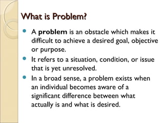 What is Problem?What is Problem?
 A problem is an obstacle which makes it
difficult to achieve a desired goal, objective
or purpose.
 It refers to a situation, condition, or issue
that is yet unresolved.
 In a broad sense, a problem exists when
an individual becomes aware of a
significant difference between what
actually is and what is desired.
 