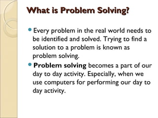What is Problem Solving?What is Problem Solving?
Every problem in the real world needs to
be identified and solved. Trying to find a
solution to a problem is known as
problem solving.
Problem solving becomes a part of our
day to day activity. Especially, when we
use computers for performing our day to
day activity.
 