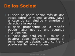 De los Socios:
 El socio no podrá hablar más de dos
veces sobre un mismo asunto, salvo
el caso de ser aludido y amerite el
derecho a la replica.
 El socio proponente de la moción
puede hacer uso de una segunda
intervención.
 El socio que está en el uso de la
palabra debe referirse siempre al
tema que se debate, caso contrario
puede ser llamado al orden.
EDUARDO CUMBA NARVAEZ
 