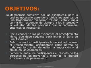 OBJETIVOS:
La democracia comienza por las Asambleas, para lo
cual es necesario aprender a dirigir los asuntos de
una Organización en forma tal que ésta cumpla
su misión, respondiendo siempre a los intereses y
la voluntad de las personas que la conforman,
entonces es necesario:
 Dar a conocer a los participantes el procedimiento
lógico que debe seguirse para lograr el éxito en
una Asamblea.
 Enfatizar en los participantes la necesidad de usar
el Procedimiento Parlamentario como norma de
toda reunión, a fin de evitar la imposición y el
abuso en las Asambleas.
 Fomentar entre los participantes el respeto de los
derechos de las mayorías y minorías, la libertad
expresión y de pensamiento.
EDUARDO CUMBA NARVAEZ
 
