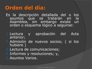 Orden del día:
Es la descripción detallada del o los
asuntos que se tratarán en la
Asamblea, sin embargo existe un
orden o esquema lógico a seguirse:
1.Lectura y aprobación del Acta
anterior;
2.Admisión de nuevos socios; ( si los
hubiere )
3.Lectura de comunicaciones;
4.Informes y resoluciones; y,
5.Asuntos Varios.
EDUARDO CUMBA NARVAEZ
 