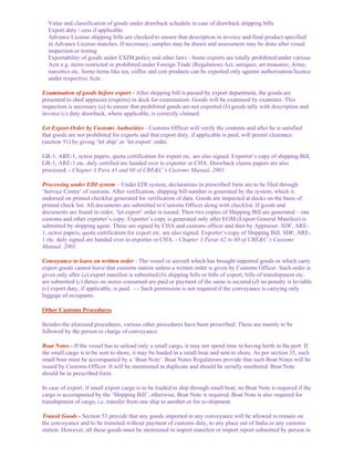 Value and classification of goods under drawback schedule in case of drawback shipping bills
  Export duty / cess if applicable
  Advance License shipping bills are checked to ensure that description in invoice and final product specified
  in Advance License matches. If necessary, samples may be drawn and assessment may be done after visual
  inspection or testing
  Exportability of goods under EXIM policy and other laws - Some exports are totally prohibited under various
  Acts e.g. items restricted or prohibited under Foreign Trade (Regulation) Act; antiques; art treasures; Arms;
  narcotics etc. Some items like tea, coffee and coir products can be exported only against authorisation/licence
  under respective Acts.

Examination of goods before export - After shipping bill is passed by export department, the goods are
presented to shed appraiser (exports) in dock for examination. Goods will be examined by examiner. This
inspection is necessary (a) to ensure that prohibited goods are not exported (b) goods tally with description and
invoice (c) duty drawback, where applicable, is correctly claimed.

Let Export Order by Customs Authorities - Customs Officer will verify the contents and after he is satisfied
that goods are not prohibited for exports and that export duty, if applicable is paid, will permit clearance.
(section 51) by giving ‘let ship’ or ‘let export’ order.

GR-1, ARE-1, octroi papers, quota certification for export etc. are also signed. Exporter’s copy of shipping Bill,
GR-1, ARE-1 etc. duly certified are handed over to exporter or CHA. Drawback claims papers are also
processed. - Chapter 3 Para 43 and 60 of CBE&C’s Customs Manual, 2001.

Processing under EDI system – Under EDI system, declarations in prescribed form are to be filed through
‘Service Centre’ of customs. After verification, shipping bill number is generated by the system, which is
endorsed on printed checklist generated for verification of data. Goods are inspected at docks on the basis of
printed check list. All documents are submitted to Customs Officer along with checklist. If goods and
documents are found in order, ‘let export’ order is issued. Then two copies of Shipping Bill are generated – one
customs and other exporter’s copy. Exporter’s copy is generated only after EGM (Export General Manifest) is
submitted by shipping agent. These are signed by CHA and customs officer and then by Appraiser. SDF, ARE-
1, octroi papers, quota certification for export etc. are also signed. Exporter’s copy of Shipping Bill, SDF, ARE-
1 etc. duly signed are handed over to exporter or CHA. - Chapter 3 Paras 42 to 60 of CBE&C’s Customs
Manual, 2001.

Conveyance to leave on written order - The vessel or aircraft which has brought imported goods or which carry
export goods cannot leave that customs station unless a written order is given by Customs Officer. Such order is
given only after (a) export manifest is submitted (b) shipping bills or bills of export, bills of transhipment etc.
are submitted (c) duties on stores consumed are paid or payment of the same is secured (d) no penalty is leviable
(e) export duty, if applicable, is paid. - - Such permission is not required if the conveyance is carrying only
luggage of occupants.

Other Customs Procedures

Besides the aforesaid procedures, various other procedures have been prescribed. These are mainly to be
followed by the person in charge of conveyance.

Boat Notes - If the vessel has to unload only a small cargo, it may not spend time in having berth in the port. If
the small cargo is to be sent to shore, it may be loaded in a small boat and sent to shore. As per section 35, such
small boat must be accompanied by a ‘Boat Note’. Boat Notes Regulations provide that such Boat Notes will be
issued by Customs Officer. It will be maintained in duplicate and should be serially numbered. Boat Note
should be in prescribed form.

In case of export, if small export cargo is to be loaded in ship through small boat, no Boat Note is required if the
cargo is accompanied by the ‘Shipping Bill’, otherwise, Boat Note is required. Boat Note is also required for
transhipment of cargo, i.e. transfer from one ship to another or for re-shipment.

Transit Goods - Section 53 provide that any goods imported in any conveyance will be allowed to remain on
the conveyance and to be transited without payment of customs duty, to any place out of India or any customs
station. However, all these goods must be mentioned in import manifest or import report submitted by person in
 