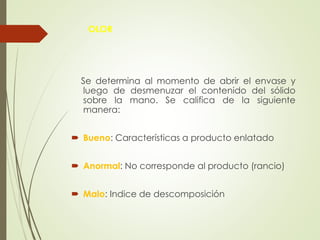 OLOR
Se determina al momento de abrir el envase y
luego de desmenuzar el contenido del sólido
sobre la mano. Se califica de la siguiente
manera:
 Bueno: Características a producto enlatado
 Anormal: No corresponde al producto (rancio)
 Malo: Indice de descomposición
 