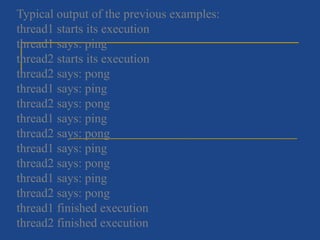Typical output of the previous examples:
thread1 starts its execution
thread1 says: ping
thread2 starts its execution
thread2 says: pong
thread1 says: ping
thread2 says: pong
thread1 says: ping
thread2 says: pong
thread1 says: ping
thread2 says: pong
thread1 says: ping
thread2 says: pong
thread1 finished execution
thread2 finished execution
 